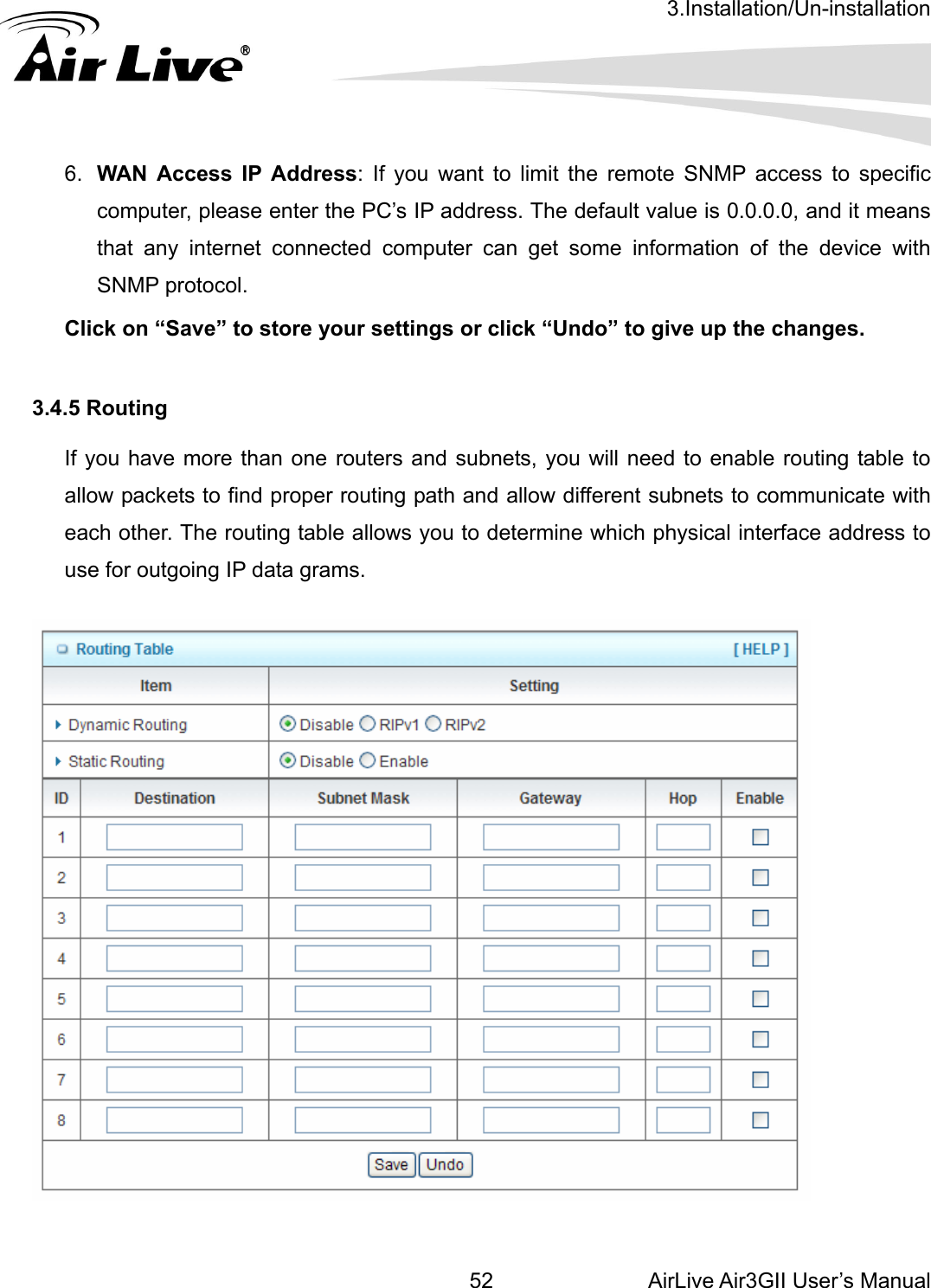 3.Installation/Un-installation AirLive Air3GII User’s Manual 52 dress. The default value is 0.0.0.0, and it means that any internet connected computer can get some information of the device with SNMP protocol. Click on “Save” to store your settings or click “Undo” to give up the changes.  3.4.5 Routing  If you have more than one routers and subnets, you will need to enable routing table to allow packets to find proper routing path and allow different subnets to communicate with each other. The routing table allows you to determine which physical interface address to use for outgoing IP data grams.    6.  WAN Access IP Address: If you want to limit the remote SNMP access to specific computer, please enter the PC’s IP ad  