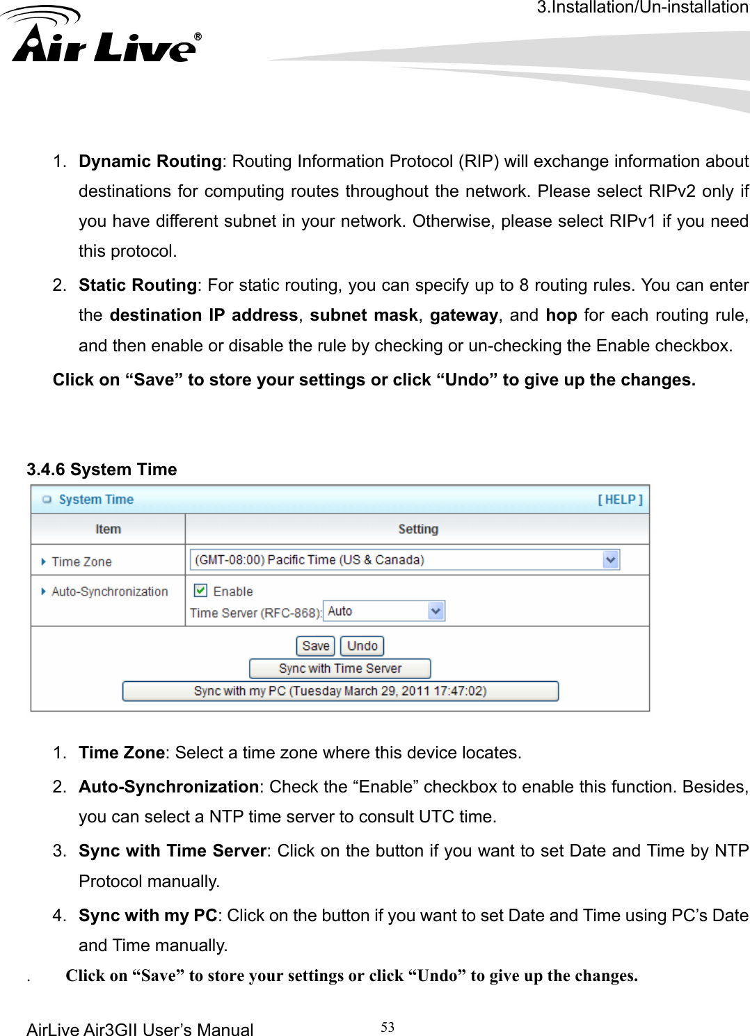 3.Installation/Un-installation AirLive Air3GII User’s Manual 53    omputing routes throughout the network. Please select RIPv2 only if  need this protocol. outing: For static routing, you can specify up to 8 routing rules. You can enter the destination IP address, subnet mask, gateway, and hop for each routing rule,   3.4.6 System Time    1.  Dynamic Routing: Routing Information Protocol (RIP) will exchange information about destinations for cyou have different subnet in your network. Otherwise, please select RIPv1 if you2.  Static Rand then enable or disable the rule by checking or un-checking the Enable checkbox. Click on “Save” to store your settings or click “Undo” to give up the changes.   1.  Time Zone: Select a time zone where this device locates. 2.  Auto-Synchronization: Check the “Enable” checkbox to enable this function. Besides, you can select a NTP time server to consult UTC time. 3.  Sync with Time Server: Click on the button if you want to set Date and Time by NTP Protocol manually. 4.  Sync with my PC: Click on the button if you want to set Date and Time using PC’s Date and Time manually.    Click on “Save” to store your settings or click “Undo” to give up the changes. . 