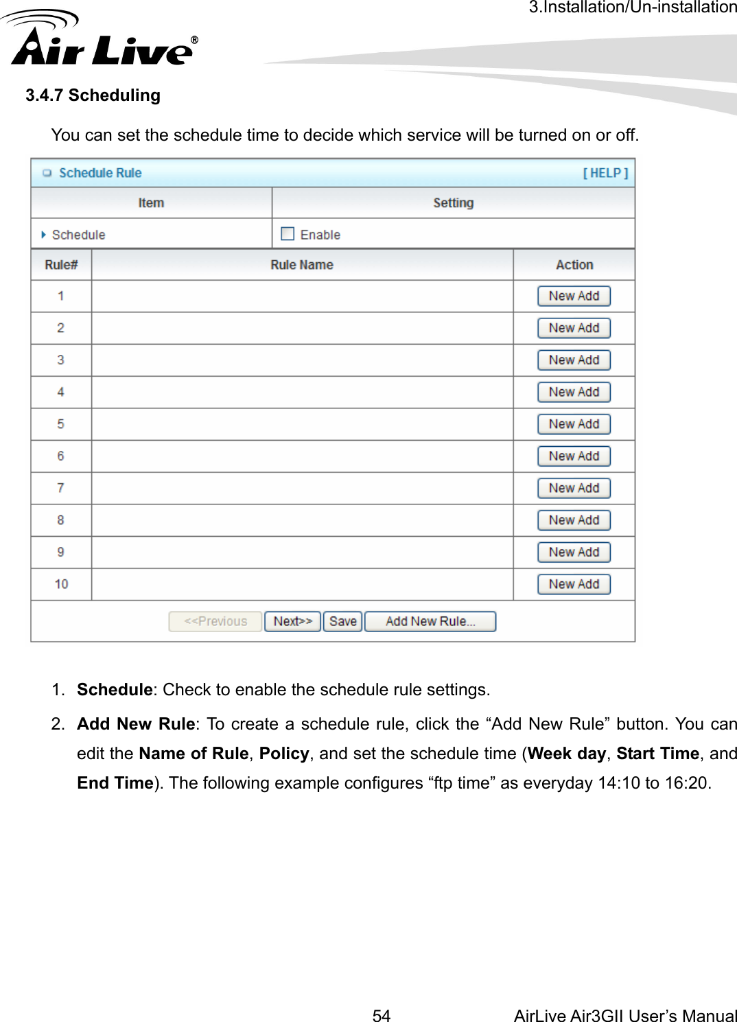 3.Installation/Un-installation AirLive Air3GII User’s Manual 54.4.7 Scheduling    3 You can set the schedule time to decide which service will be turned on or off.     1.  Schedule: Check to enable the schedule rule settings.    New Rule” button. You can as everyday 14:10 to 16:20.   2.  Add New Rule: To create a schedule rule, click the “Addedit the Name of Rule, Policy, and set the schedule time (Week day, Start Time, and End Time). The following example configures “ftp time”        