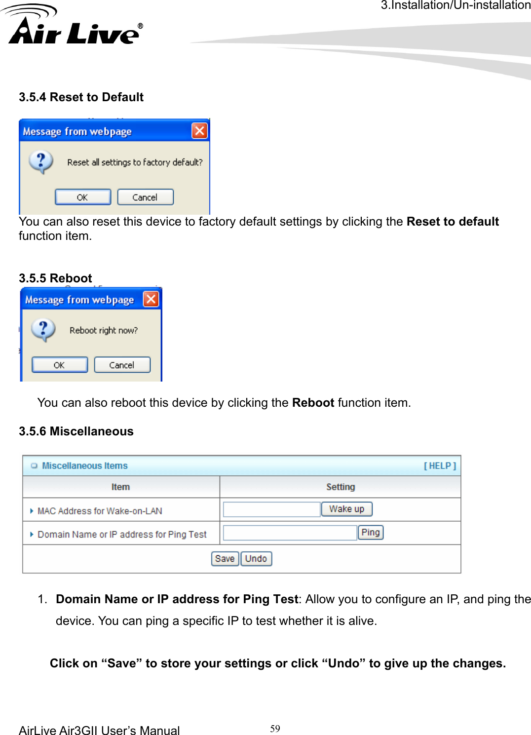 3.Installation/Un-installation AirLive Air3GII User’s Manual 59   3.5.4 Reset to Default        You can also reset this device to factory default settings by clicking the Reset to default function item.    Reboot 3.5.5  You can also reboot this device by clicking the Reboot function item.  3.5.6 Miscellaneous    1.  Domain Name or IP address for Ping Test: Allow you to configure an IP, and ping the    r settings or click “Undo” to give up the changes.   device. You can ping a specific IP to test whether it is alive.   Click on “Save” to store you