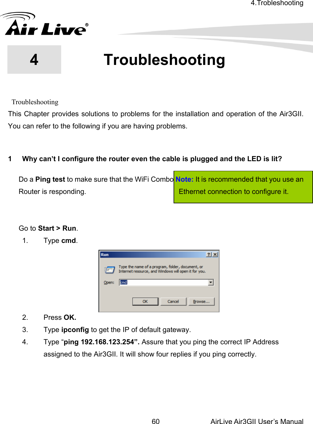 4.Trobleshooting  AirLive Air3GII User’s Manual 60    Troubleshooting 3GII. ou can refer to the following if you are having problems.  1  Why can’t I configure the router even the cable is plugged and the LED is lit?   Do a Ping test to make sure that the WiFi Combo Note: It is recommended that you use an Router is responding.                          Ethernet connection to configure it.                                  1. Type cmd.  4  4.Troubleshooting This Chapter provides solutions to problems for the installation and operation of the AirY   Go to Start &gt; Run.   2. Press OK. orrect IP Address assigned to the Air3GII. It will show four replies if you ping correctly.     3. Type ipconfig to get the IP of default gateway. 4. Type “ping 192.168.123.254”. Assure that you ping the c