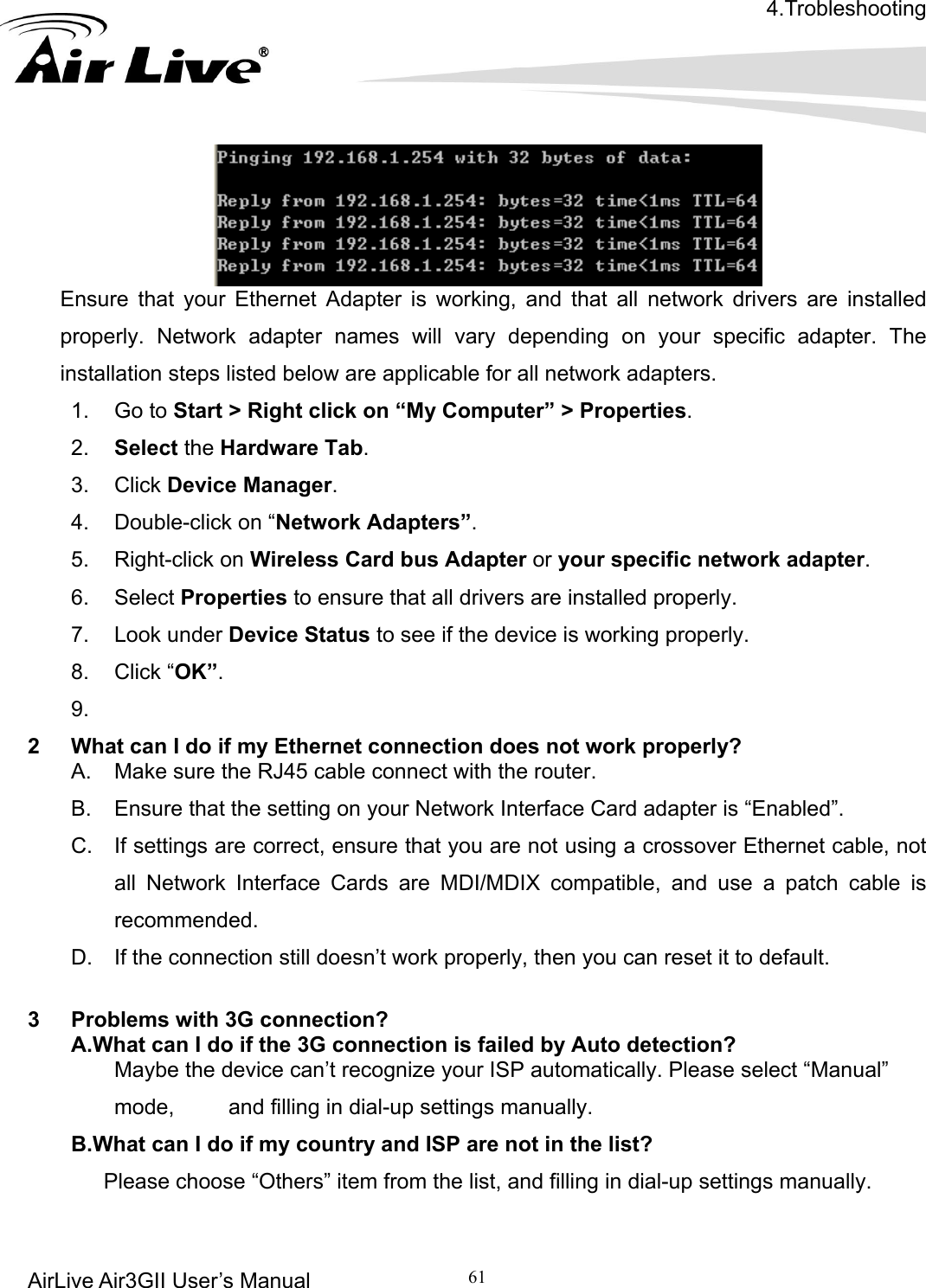 4.Trobleshooting AirLive Air3GII User’s Manual 61       Ensure that your Ethernet Adapter is working, and that all network drivers are installed ork adapters. 1. Go to Start &gt; Right click on “My Computer” &gt; Properties. 2.  Select the Hardware Tab. that all drivers are installed properly.  Look under Device Status to see if the device is working properly. 2  What can I do if my Ethernet connection does not work properly? A.  Make sure the RJ45 cable connect with the router. B.  Ensure that the setting on your Network Interface Card adapter is “Enabled”. C.  If settings are correct, ensure that you are not using a crossover Ethernet cable, not all Network Interface Cards are MDI/MDIX compatible, and use a patch cable is recommended. on still doesn’t work properly, then you can reset it to default.          “Manual” mode,     and filling in dial-up settings manually. .What can I do if my country and ISP are not in the list?       Please choose “Others” item from the list, and filling in dial-up settings manually. properly. Network adapter names will vary depending on your specific adapter. The installation steps listed below are applicable for all netw3. Click Device Manager. 4.  Double-click on “Network Adapters”. 5. Right-click on Wireless Card bus Adapter or your specific network adapter. 6. Select Properties to ensure 7.8. Click “OK”. 9.  D.  If the connecti 3  Problems with 3G connection? A.What can I do if the 3G connection is failed by Auto detection?        Maybe the device can’t recognize your ISP automatically. Please selectB  