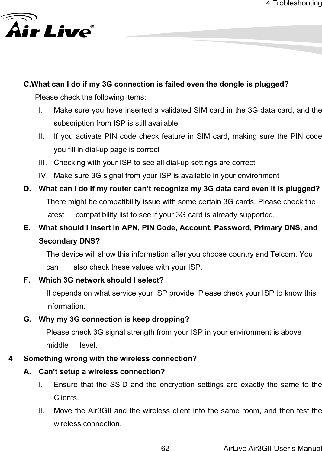 4.Trobleshooting  AirLive Air3GII User’s Manual 62  C.What can I do if my 3G connection is failed even the dongle is plugged?        Please check the following items: g sure the PIN code  to see all dial-up settings are correct l from your ISP is available in your environment gnize my 3G data card even it is plugged? he rted. mary DNS, and NS? he device will show this information after you choose country and Telcom. You p dropping? middle   level. ss connection? wireless connection.    I.  Make sure you have inserted a validated SIM card in the 3G data card, and the subscription from ISP is still available II.  If you activate PIN code check feature in SIM card, makinyou fill in dial-up page is correct III.  Checking with your ISPIV.  Make sure 3G signaD.  What can I do if my router can’t reco          There might be compatibility issue with some certain 3G cards. Please check tlatest      compatibility list to see if your 3G card is already suppoE.  What should I insert in APN, PIN Code, Account, Password, PriSecondary D          Tcan        also check these values with your ISP. F.  Which 3G network should I select?                     It depends on what service your ISP provide. Please check your ISP to know this information. G.  Why my 3G connection is kee          Please check 3G signal strength from your ISP in your environment is above 4  Something wrong with the wireleA.  Can’t setup a wireless connection? I.  Ensure that the SSID and the encryption settings are exactly the same to the Clients.  II.  Move the Air3GII and the wireless client into the same room, and then test the 