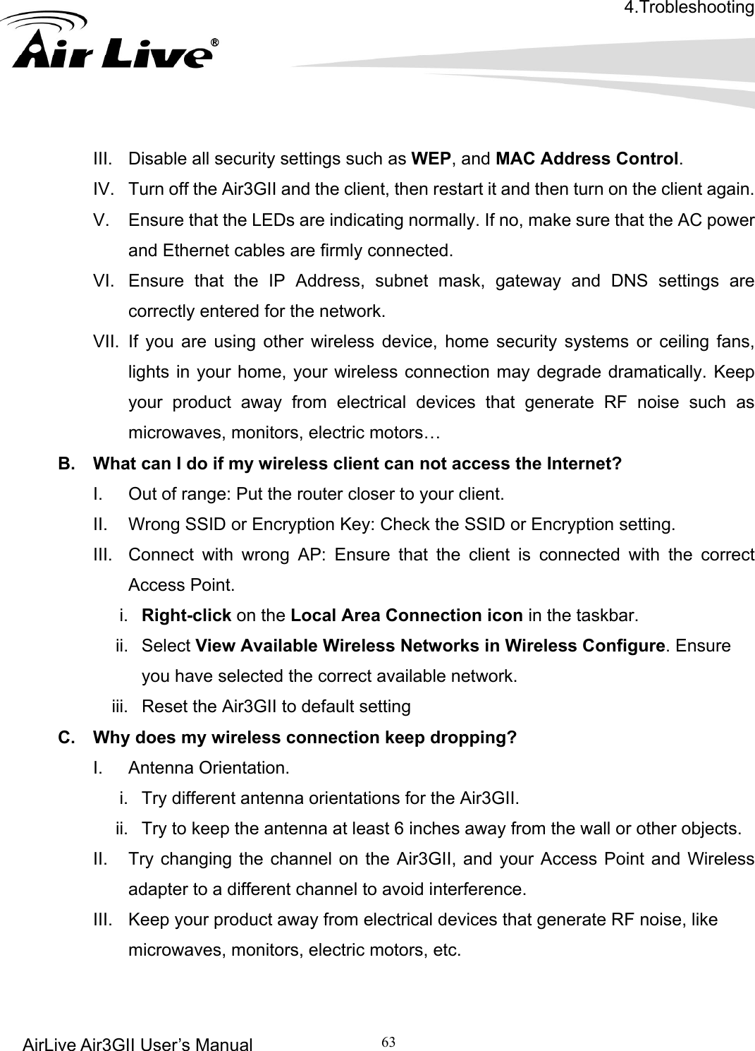 4.Trobleshooting AirLive Air3GII User’s Manual 63   III.  Disable all security settings such as WEP, and MAC Address Control. nt again.   icating normally. If no, make sure that the AC power  mask, gateway and DNS settings are evice, home security systems or ceiling fans, dramatically. Keep e such as I. rong AP: Ensure that the client is connected with the correct icon in the taskbar.  Networks in Wireless Configure. Ensure  Air3GII to default setting pping? ntenna orientations for the Air3GII. way from the wall or other objects. Air3GII, and your Access Point and Wireless  product away from electrical devices that generate RF noise, like      IV.  Turn off the Air3GII and the client, then restart it and then turn on the clieV.  Ensure that the LEDs are indand Ethernet cables are firmly connected. VI.  Ensure that the IP Address, subnetcorrectly entered for the network. VII. If you are using other wireless dlights in your home, your wireless connection may degrade your product away from electrical devices that generate RF noismicrowaves, monitors, electric motors… B.  What can I do if my wireless client can not access the Internet? Out of range: Put the router closer to your client. II.  Wrong SSID or Encryption Key: Check the SSID or Encryption setting. III.  Connect with wAccess Point. i.  Right-click on the Local Area Connection ii. Select View Available Wirelessyou have selected the correct available network.   iii.  Reset theC.  Why does my wireless connection keep droI. Antenna Orientation.  i.  Try different aii.  Try to keep the antenna at least 6 inches aII.  Try changing the channel on the adapter to a different channel to avoid interference. III.  Keep yourmicrowaves, monitors, electric motors, etc.  