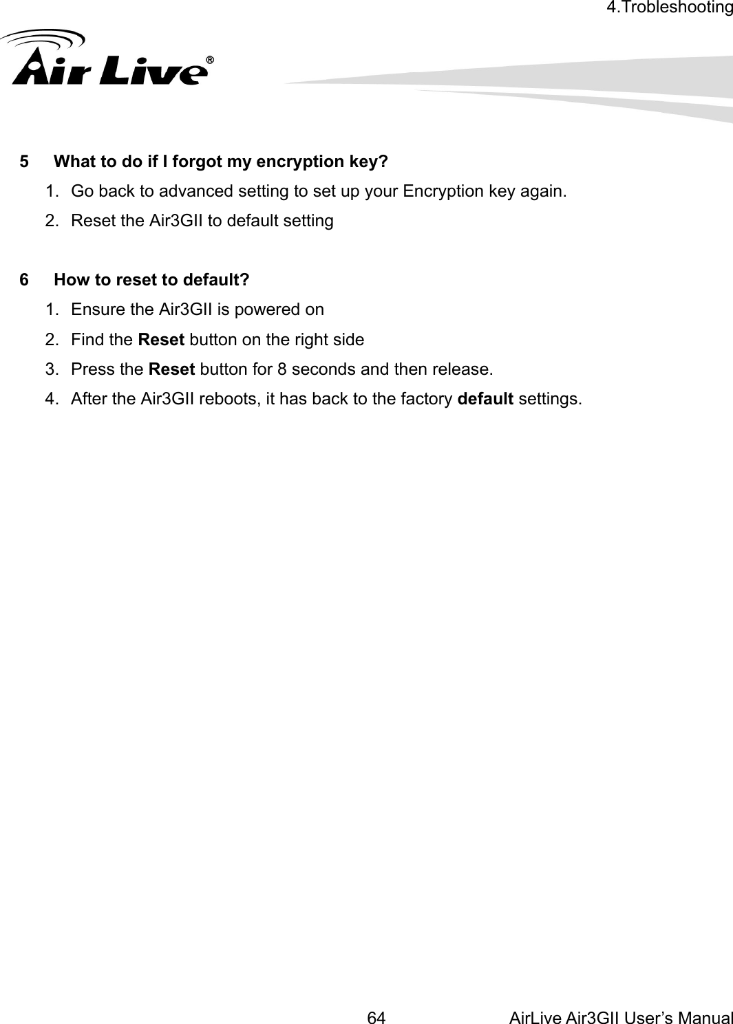 4.Trobleshooting  AirLive Air3GII User’s Manual 64 5 2.  6  Ho2. Find 3. 4.  ry default settings.                           What to do if I forgot my encryption key? 1.  Go back to advanced setting to set up your Encryption key again. Reset the Air3GII to default setting w to reset to default? 1.  Ensure the Air3GII is powered on the Reset button on the right side Press the Reset button for 8 seconds and then release. After the Air3GII reboots, it has back to the facto    