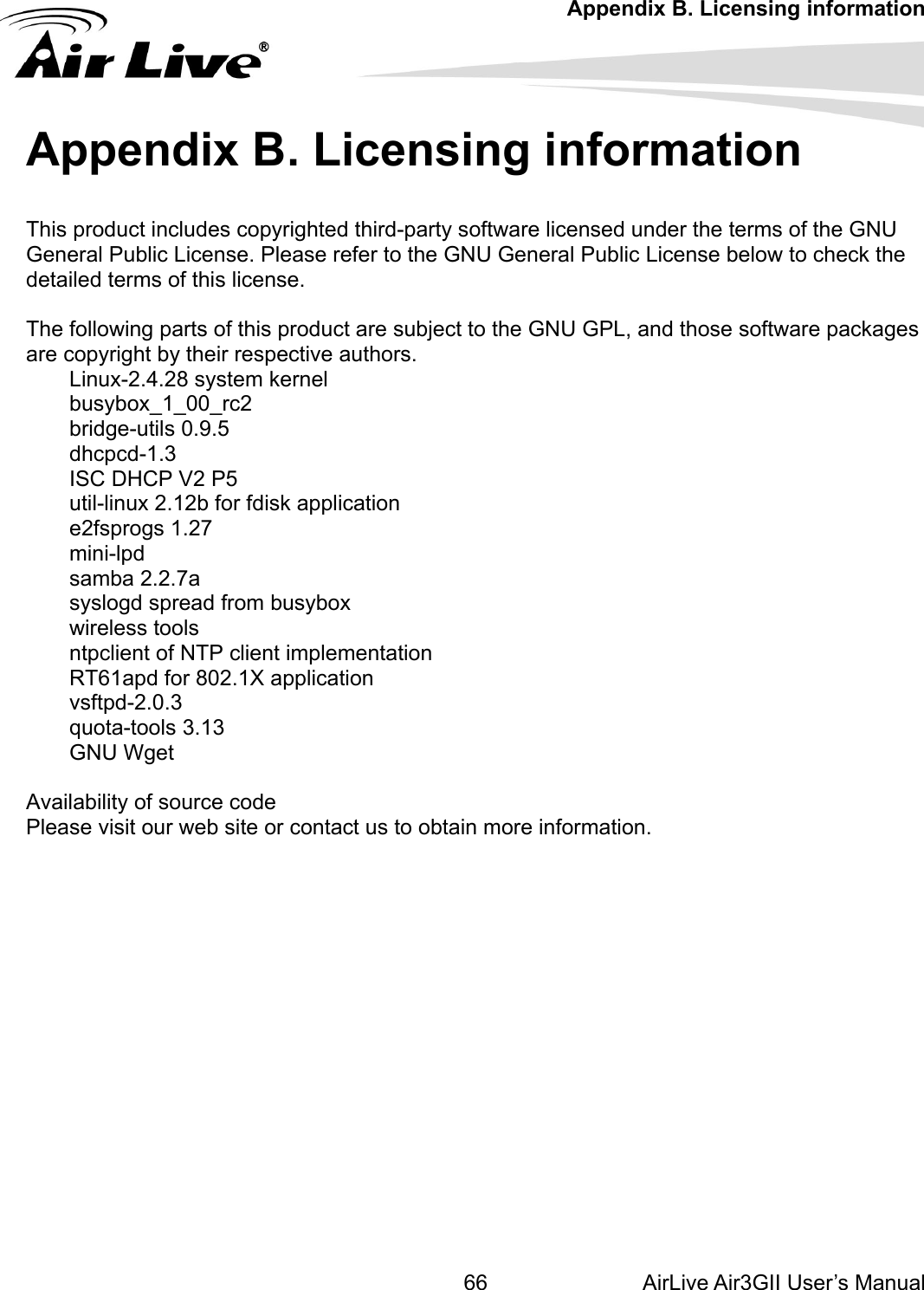 Appendix B. Licensing information AirLive Air3GII User’s Manual 66is product includes copyrighted third-party software licensed under the terms of the GNU eneral se. Ple o the GNU General Public License below to check the detailed  licens The following parts of this p ject to the GNU GPL, and those software packages are copy eir respeLinux-2.4.28 system kernel busybox_1_00_rc2 bridge-utilsdhcpcdISC DHCP V2 P5 util-lin fdiske2fsprogs 1.27 minsamsyslogd spread from buwirelentpclient of NTP client iRT61a .1X apvsftpd-quota-tGNU Wget  Availability of source code Please vis    Appendix B. Licensing information hTG  Public Licenisase refer t terms of th e. roduct are subctive authors. right by th 0.9.5 -1.3 ux 2.12b for   application i-lpd ba 2.2.7a sybox ss tools mplementation pd for 802 plication 2.0.3 ools 3.13 it our web site or contact us to obtain more information.  