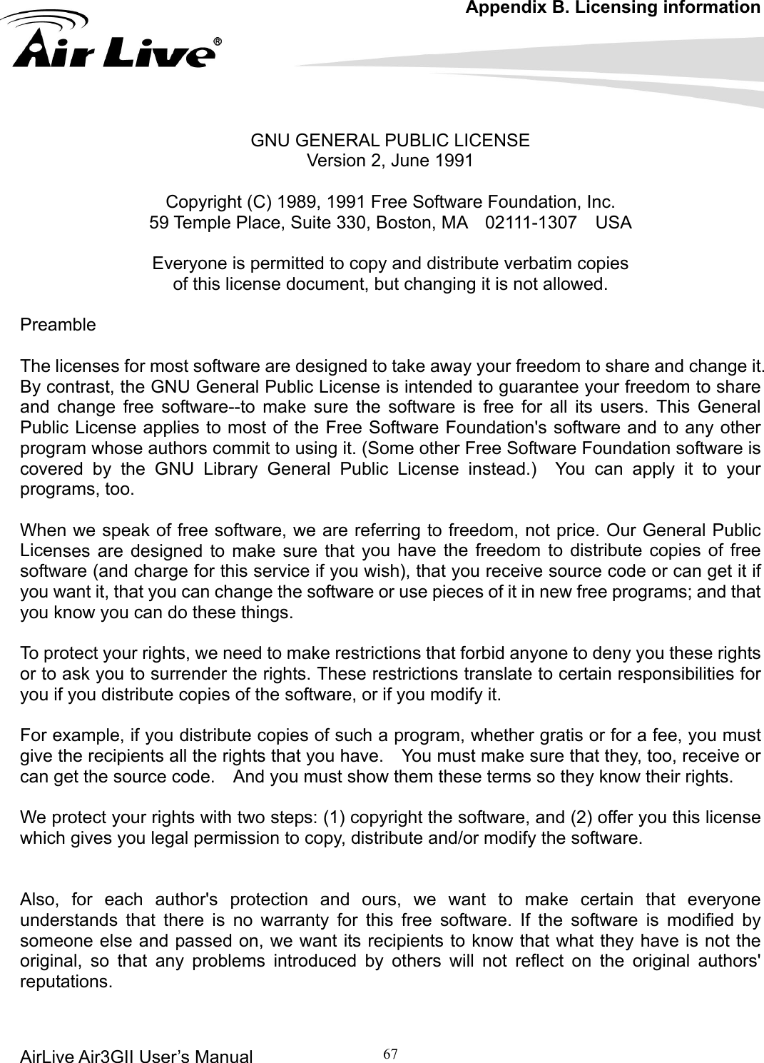 Appendix B. Licensing information AirLive Air3GII User’s Manual 67      Version 2, June 1991 Prea The licenses for most software are designed to take away your freedom to share and change it. By contrast, the GNU General Public License is intended to guarantee your freedom to share and  e the software is free for all its users. This General Pub ree Software Foundation&apos;s software and to any other program whose authors commit to using it. (Some other Free Software Foundation software is covered by the GNU Library General Public License instead.)  You can apply it to your prog Whe ferring to freedom, not price. Our General Public Lice ou have the freedom to distribute copies of free software (and charge for this service if you wish), that you receive source code or can get it if you want it, that you can change the software or use pieces of it in new free programs; and that you know you can do these things. ed to make restrictions that forbid anyone to deny you these rights o certain responsibilities for For example, if you distribute copies of such a  for a fee, you must give the recipients all the rights that you have.    You must make sure that they, too, receive or can get the source code.    And you must show them these terms so they know their rights.  We protect your rights with two steps: (1) copyright the software, and (2) offer you this license which gives you legal permission to copy, distribute and/or modify the software.   Also, for each author&apos;s protection and ours, we want to make certain that everyone understands that there is no warranty for this free software. If the software is modified by someone else and passed on, we want its recipients to know that what they have is not the original, so that any problems introduced by others will not reflect on the original authors&apos; reputations.     GNU GENERAL PUBLIC LICENSE  Copyright (C) 1989, 1991 Free Software Foundation, Inc. 59 Temple Place, Suite 330, Boston, MA    02111-1307    USA   Everyone is permitted to copy and distribute verbatim copies of this license document, but changing it is not allowed.  mble change free software--to make sures to most of the Flic License applirams, too. n we speak of free software, we are re that ynses are designed to make sure To protect your rights, we neor to ask you to surrender the rights. These restrictions translate tou if you distribute copies of the software, or if you modify it. y  program, whether gratis or