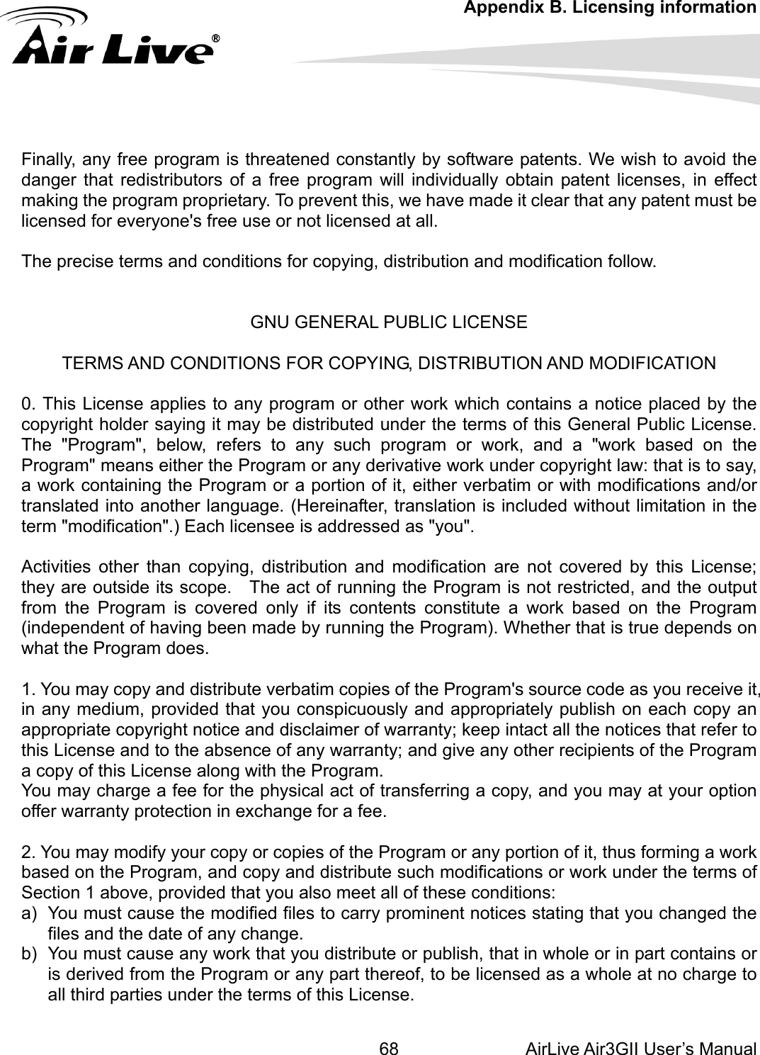 Appendix B. Licensing information AirLive Air3GII User’s Manual 68      Finally, any free program is threaten atents. We wish to avoid the anger that redistributors of a free program will individually obtain patent licenses, in effect making the progra y patent must be licensed for eveThe precise term w.  GNU GENERAL PUBLIC LICENSE g the Program or a portion of it, either verbatim or with modifications and/or anslated into another language. (Hereinafter, translation is included without limitation in the if its contents constitute a work based on the Program ndependent of having been made by running the Program). Whether that is true depends on &apos;s source code as you receive it,  any medium, provided that you conspicuously and appropriately publish on each copy an ou may charge a fee for the physical act of transferring a copy, and you may at your option . You may modify your copy or copies of the Program or any portion of it, thus forming a work ased on the Program, and copy and distribute such modifications or work under the terms of  from the Program or any part thereof, to be licensed as a whole at no charge to all third parties under the terms of this License. ed constantly by software pdm proprietary. To prevent this, we have made it clear that anryone&apos;s free use or not licensed at all.  s and conditions for copying, distribution and modification follo  TERMS AND CONDITIONS FOR COPYING, DISTRIBUTION AND MODIFICATION  0. This License applies to any program or other work which contains a notice placed by the copyright holder saying it may be distributed under the terms of this General Public License. The &quot;Program&quot;, below, refers to any such program or work, and a &quot;work based on the Program&quot; means either the Program or any derivative work under copyright law: that is to say, a work containintrterm &quot;modification&quot;.) Each licensee is addressed as &quot;you&quot;.  Activities other than copying, distribution and modification are not covered by this License; they are outside its scope.    The act of running the Program is not restricted, and the output from the Program is covered only (iwhat the Program does.  1. You may copy and distribute verbatim copies of the Programinappropriate copyright notice and disclaimer of warranty; keep intact all the notices that refer to this License and to the absence of any warranty; and give any other recipients of the Program a copy of this License along with the Program. Yoffer warranty protection in exchange for a fee.  2bSection 1 above, provided that you also meet all of these conditions: a)  You must cause the modified files to carry prominent notices stating that you changed the files and the date of any change. b)  You must cause any work that you distribute or publish, that in whole or in part contains or is derived 