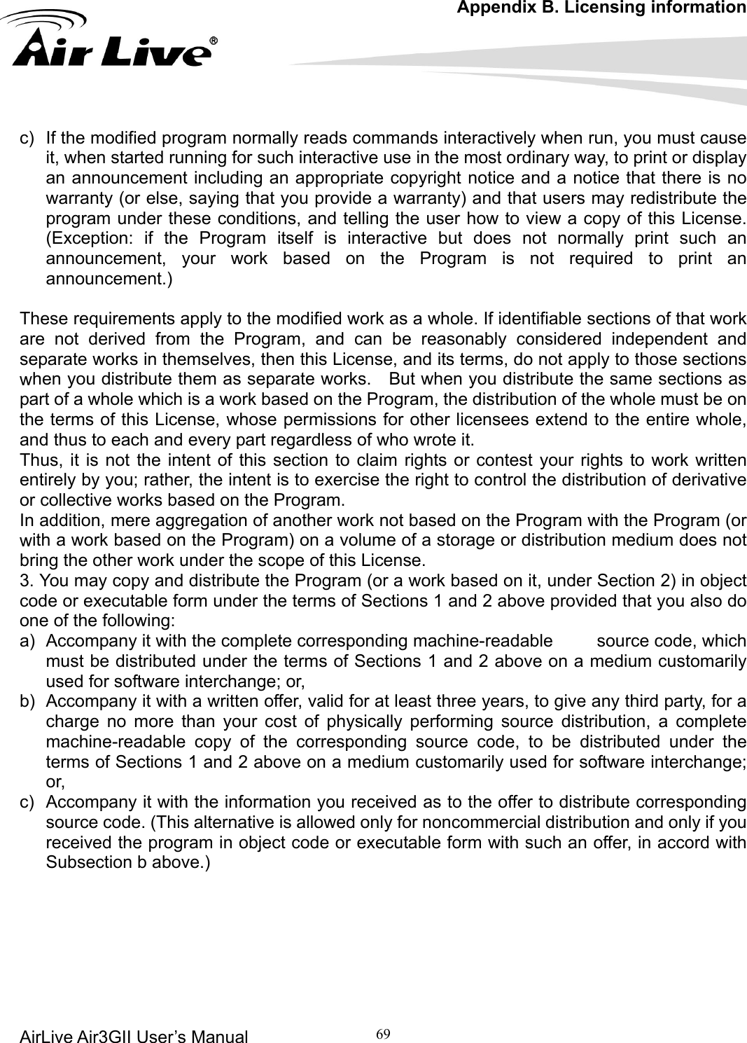 Appendix B. Licensing information AirLive Air3GII User’s Manual 69   )  If the modified program normally reads commands interactively when run, you must cause er how to view a copy of this License. (Exception: if the Program itself is interactive but does not normally print such an  print an announcement.) These requirements apply to tifiable sections of that work re not derived from the Program, and can be reasonably considered independent and sepa ions hen you distribute them as separate works.    But when you distribute the same sections as  the Program with the Program (or ith a work based on the Program) on a volume of a storage or distribution medium does not  complete corresponding machine-readable     source code, which must be distributed under the terms of Sections 1 and 2 above on a medium customarily um customarily used for software interchange; ed as to the offer to distribute corresponding source code. (This alternative is allowed only for noncommercial distribution and only if you      cit, when started running for such interactive use in the most ordinary way, to print or display an announcement including an appropriate copyright notice and a notice that there is no warranty (or else, saying that you provide a warranty) and that users may redistribute the program under these conditions, and telling the usannouncement, your work based on the Program is not required to  the modified work as a whole. If idenarate works in themselves, then this License, and its terms, do not apply to those sectwpart of a whole which is a work based on the Program, the distribution of the whole must be on the terms of this License, whose permissions for other licensees extend to the entire whole, and thus to each and every part regardless of who wrote it. Thus, it is not the intent of this section to claim rights or contest your rights to work written entirely by you; rather, the intent is to exercise the right to control the distribution of derivative or collective works based on the Program. In addition, mere aggregation of another work not based onwbring the other work under the scope of this License. 3. You may copy and distribute the Program (or a work based on it, under Section 2) in object code or executable form under the terms of Sections 1 and 2 above provided that you also do one of the following: a)  Accompany it with theused for software interchange; or, b)  Accompany it with a written offer, valid for at least three years, to give any third party, for a charge no more than your cost of physically performing source distribution, a complete machine-readable copy of the corresponding source code, to be distributed under the terms of Sections 1 and 2 above on a medior, c)  Accompany it with the information you receivreceived the program in object code or executable form with such an offer, in accord with Subsection b above.)        