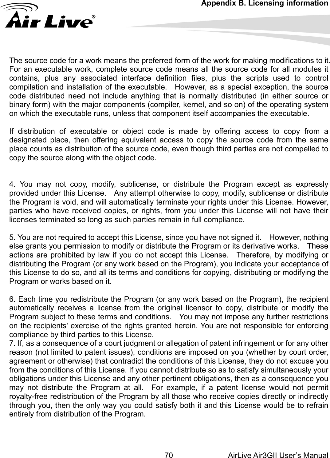 Appendix B. Licensing information AirLive Air3GII User’s Manual 70  distribution of executable or object code is made by offering access to copy from a y, modify, sublicense or distribute  remain in full compliance. Program or its derivative works.    These  and all its terms and conditions for copying, distributing or modifying the ram (or any work based on the Program), the recipient e of a court judgment or allegation of patent infringement or for any other and any other pertinent obligations, then as a consequence you ay not distribute the Program at all.  For example, if a patent license would not permit yalty-free redistribution of the Program by all those who receive copies directly or indirectly rough you, then the only way you could satisfy both it and this License would be to refrain ntirely from distribution of the Program.      The source code for a work means the preferred form of the work for making modifications to it. For an executable work, complete source code means all the source code for all modules it contains, plus any associated interface definition files, plus the scripts used to control compilation and installation of the executable.    However, as a special exception, the source code distributed need not include anything that is normally distributed (in either source or binary form) with the major components (compiler, kernel, and so on) of the operating system on which the executable runs, unless that component itself accompanies the executable.  Ifdesignated place, then offering equivalent access to copy the source code from the same place counts as distribution of the source code, even though third parties are not compelled to copy the source along with the object code.   4. You may not copy, modify, sublicense, or distribute the Program except as expressly provided under this License.    Any attempt otherwise to copthe Program is void, and will automatically terminate your rights under this License. However, parties who have received copies, or rights, from you under this License will not have their licenses terminated so long as such parties 5. You are not required to accept this License, since you have not signed it.    However, nothing else grants you permission to modify or distribute the actions are prohibited by law if you do not accept this License.    Therefore, by modifying or distributing the Program (or any work based on the Program), you indicate your acceptance of this License to do so,Program or works based on it.  6. Each time you redistribute the Progautomatically receives a license from the original licensor to copy, distribute or modify the Program subject to these terms and conditions.    You may not impose any further restrictions on the recipients&apos; exercise of the rights granted herein. You are not responsible for enforcing compliance by third parties to this License. 7. If, as a consequencreason (not limited to patent issues), conditions are imposed on you (whether by court order, agreement or otherwise) that contradict the conditions of this License, they do not excuse you from the conditions of this License. If you cannot distribute so as to satisfy simultaneously your obligations under this License mrothe   