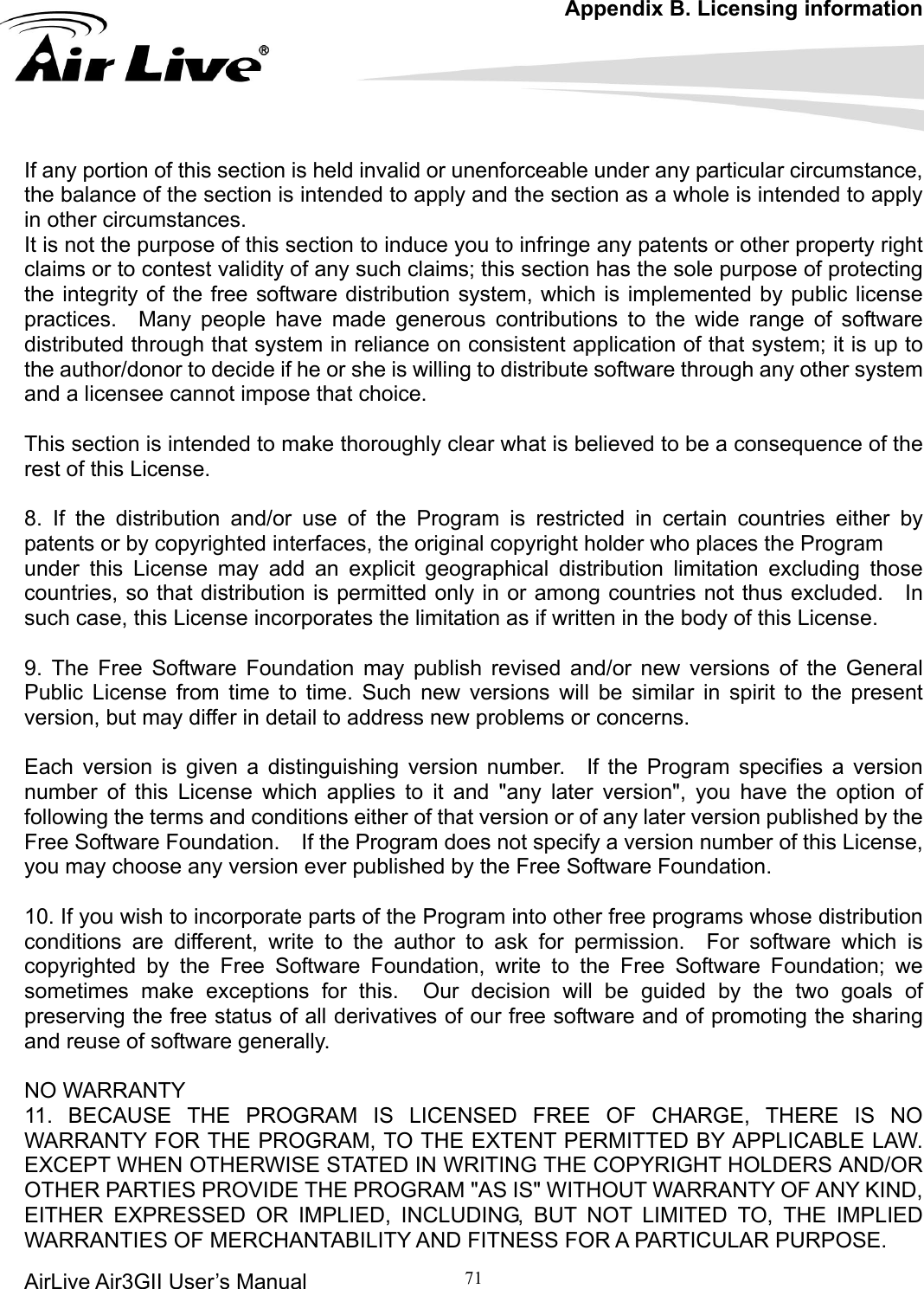 Appendix B. Licensing information AirLive Air3GII User’s Manual 71   istributed through that system in reliance on consistent application of that system; it is up to lear what is believed to be a consequence of the st of this License. dy of this License. applies to it and &quot;any later version&quot;, you have the option of llowing the terms and conditions either of that version or of any later version published by the r to ask for permission.  For software which is N WRITING THE COPYRIGHT HOLDERS AND/OR THER PARTIES PROVIDE THE PROGRAM &quot;AS IS&quot; WITHOUT WARRANTY OF ANY KIND, ITHER EXPRESSED OR IMPLIED, INCLUDING, BUT NOT LIMITED TO, THE IMPLIED ARRANTIES OF MERCHANTABILITY AND FITNESS FOR A PARTICULAR PURPOSE.          If any portion of this section is held invalid or unenforceable under any particular circumstance, the balance of the section is intended to apply and the section as a whole is intended to apply in other circumstances. It is not the purpose of this section to induce you to infringe any patents or other property right claims or to contest validity of any such claims; this section has the sole purpose of protecting the integrity of the free software distribution system, which is implemented by public license practices.  Many people have made generous contributions to the wide range of software dthe author/donor to decide if he or she is willing to distribute software through any other system and a licensee cannot impose that choice.  This section is intended to make thoroughly cre 8. If the distribution and/or use of the Program is restricted in certain countries either by patents or by copyrighted interfaces, the original copyright holder who places the Program   under this License may add an explicit geographical distribution limitation excluding those countries, so that distribution is permitted only in or among countries not thus excluded.    In such case, this License incorporates the limitation as if written in the bo 9. The Free Software Foundation may publish revised and/or new versions of the General Public License from time to time. Such new versions will be similar in spirit to the present version, but may differ in detail to address new problems or concerns.  Each version is given a distinguishing version number.  If the Program specifies a version number of this License which foFree Software Foundation.    If the Program does not specify a version number of this License, you may choose any version ever published by the Free Software Foundation.  10. If you wish to incorporate parts of the Program into other free programs whose distribution conditions are different, write to the authocopyrighted by the Free Software Foundation, write to the Free Software Foundation; we sometimes make exceptions for this.  Our decision will be guided by the two goals of preserving the free status of all derivatives of our free software and of promoting the sharing and reuse of software generally.  NO WARRANTY 11. BECAUSE THE PROGRAM IS LICENSED FREE OF CHARGE, THERE IS NO WARRANTY FOR THE PROGRAM, TO THE EXTENT PERMITTED BY APPLICABLE LAW. EXCEPT WHEN OTHERWISE STATED IOEW