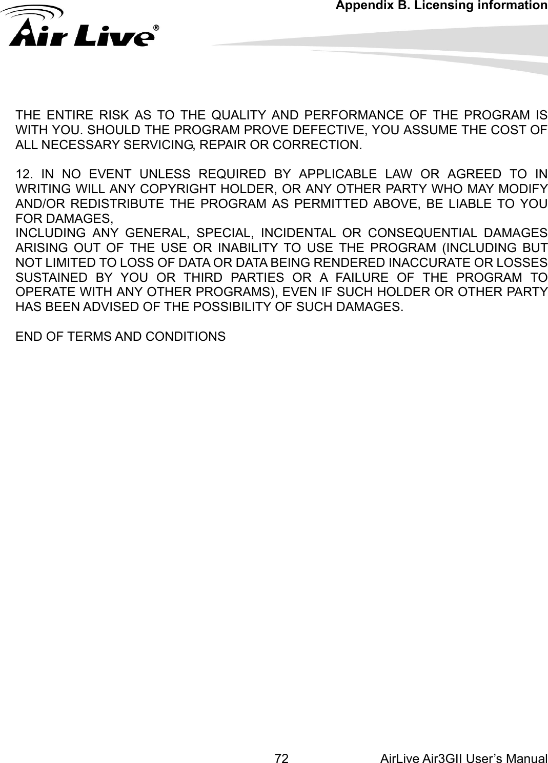 Appendix B. Licensing information AirLive Air3GII User’s Manual 72E PROGRAM PROVE DEFECTIVE, YOU ASSUME THE COST OF INCIDENTAL OR CONSEQUENTIAL DAMAGES RISING OUT OF THE USE OR INABILITY TO USE THE PROGRAM (INCLUDING BUT U OR THIRD PARTIES OR A FAILURE OF THE PROGRAM TO PERATE WITH ANY OTHER PROGRAMS), EVEN IF SUCH HOLDER OR OTHER PARTY       THE ENTIRE RISK AS TO THE QUALITY AND PERFORMANCE OF THE PROGRAM IS WITH YOU. SHOULD THALL NECESSARY SERVICING, REPAIR OR CORRECTION.  12. IN NO EVENT UNLESS REQUIRED BY APPLICABLE LAW OR AGREED TO IN WRITING WILL ANY COPYRIGHT HOLDER, OR ANY OTHER PARTY WHO MAY MODIFY AND/OR REDISTRIBUTE THE PROGRAM AS PERMITTED ABOVE, BE LIABLE TO YOU FOR DAMAGES, INCLUDING ANY GENERAL, SPECIAL, ANOT LIMITED TO LOSS OF DATA OR DATA BEING RENDERED INACCURATE OR LOSSES SUSTAINED BY YOOHAS BEEN ADVISED OF THE POSSIBILITY OF SUCH DAMAGES.  END OF TERMS AND CONDITIONS    