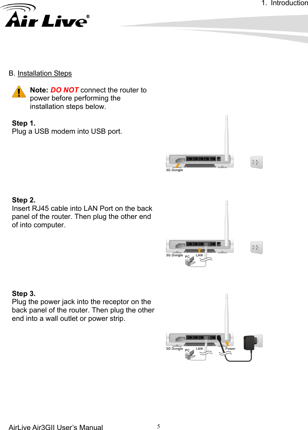 1. Introduction AirLive Air3GII User’s Manual         5          B. Installation Steps    Note: DO NOT connect the router to power before performing the installation steps below.  Step 1.   Plug a USB modem into USB port.       Step 2. Insert RJ45 cable into LAN Port on the back panel of the router. Then plug the other end of into computer.     Step 3. Plug the power jack into the receptor on the back panel of the router. Then plug the other end into a wall outlet or power strip.        
