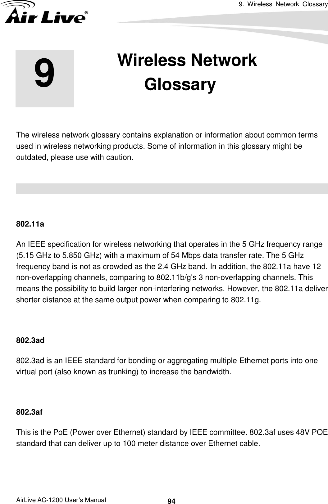 9.  Wireless  Network  Glossary      AirLive AC-1200 User’s Manual 94     The wireless network glossary contains explanation or information about common terms used in wireless networking products. Some of information in this glossary might be outdated, please use with caution.    802.11a An IEEE specification for wireless networking that operates in the 5 GHz frequency range (5.15 GHz to 5.850 GHz) with a maximum of 54 Mbps data transfer rate. The 5 GHz frequency band is not as crowded as the 2.4 GHz band. In addition, the 802.11a have 12 non-overlapping channels, comparing to 802.11b/g&apos;s 3 non-overlapping channels. This means the possibility to build larger non-interfering networks. However, the 802.11a deliver shorter distance at the same output power when comparing to 802.11g.  802.3ad 802.3ad is an IEEE standard for bonding or aggregating multiple Ethernet ports into one virtual port (also known as trunking) to increase the bandwidth.  802.3af This is the PoE (Power over Ethernet) standard by IEEE committee. 802.3af uses 48V POE standard that can deliver up to 100 meter distance over Ethernet cable.   9 9. Wireless Network Glossary 
