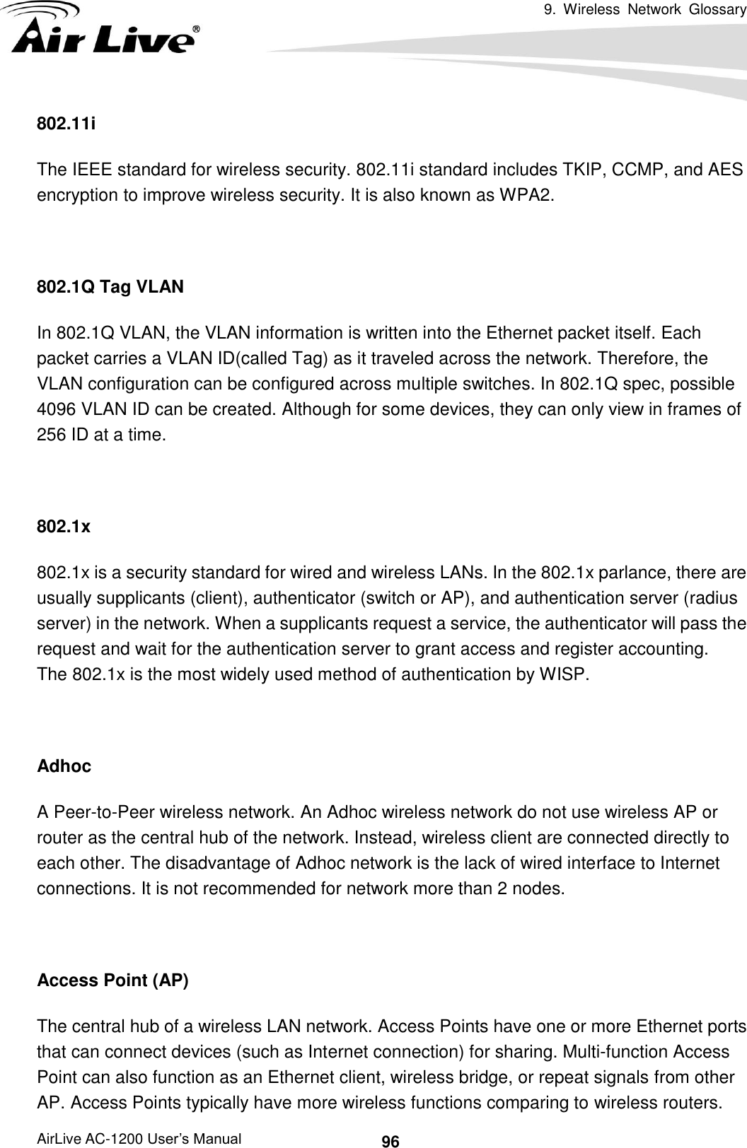 9.  Wireless  Network  Glossary      AirLive AC-1200 User’s Manual 96 802.11i The IEEE standard for wireless security. 802.11i standard includes TKIP, CCMP, and AES encryption to improve wireless security. It is also known as WPA2.  802.1Q Tag VLAN In 802.1Q VLAN, the VLAN information is written into the Ethernet packet itself. Each packet carries a VLAN ID(called Tag) as it traveled across the network. Therefore, the VLAN configuration can be configured across multiple switches. In 802.1Q spec, possible 4096 VLAN ID can be created. Although for some devices, they can only view in frames of 256 ID at a time.  802.1x 802.1x is a security standard for wired and wireless LANs. In the 802.1x parlance, there are usually supplicants (client), authenticator (switch or AP), and authentication server (radius server) in the network. When a supplicants request a service, the authenticator will pass the request and wait for the authentication server to grant access and register accounting.   The 802.1x is the most widely used method of authentication by WISP.  Adhoc A Peer-to-Peer wireless network. An Adhoc wireless network do not use wireless AP or router as the central hub of the network. Instead, wireless client are connected directly to each other. The disadvantage of Adhoc network is the lack of wired interface to Internet connections. It is not recommended for network more than 2 nodes.  Access Point (AP) The central hub of a wireless LAN network. Access Points have one or more Ethernet ports that can connect devices (such as Internet connection) for sharing. Multi-function Access Point can also function as an Ethernet client, wireless bridge, or repeat signals from other AP. Access Points typically have more wireless functions comparing to wireless routers. 