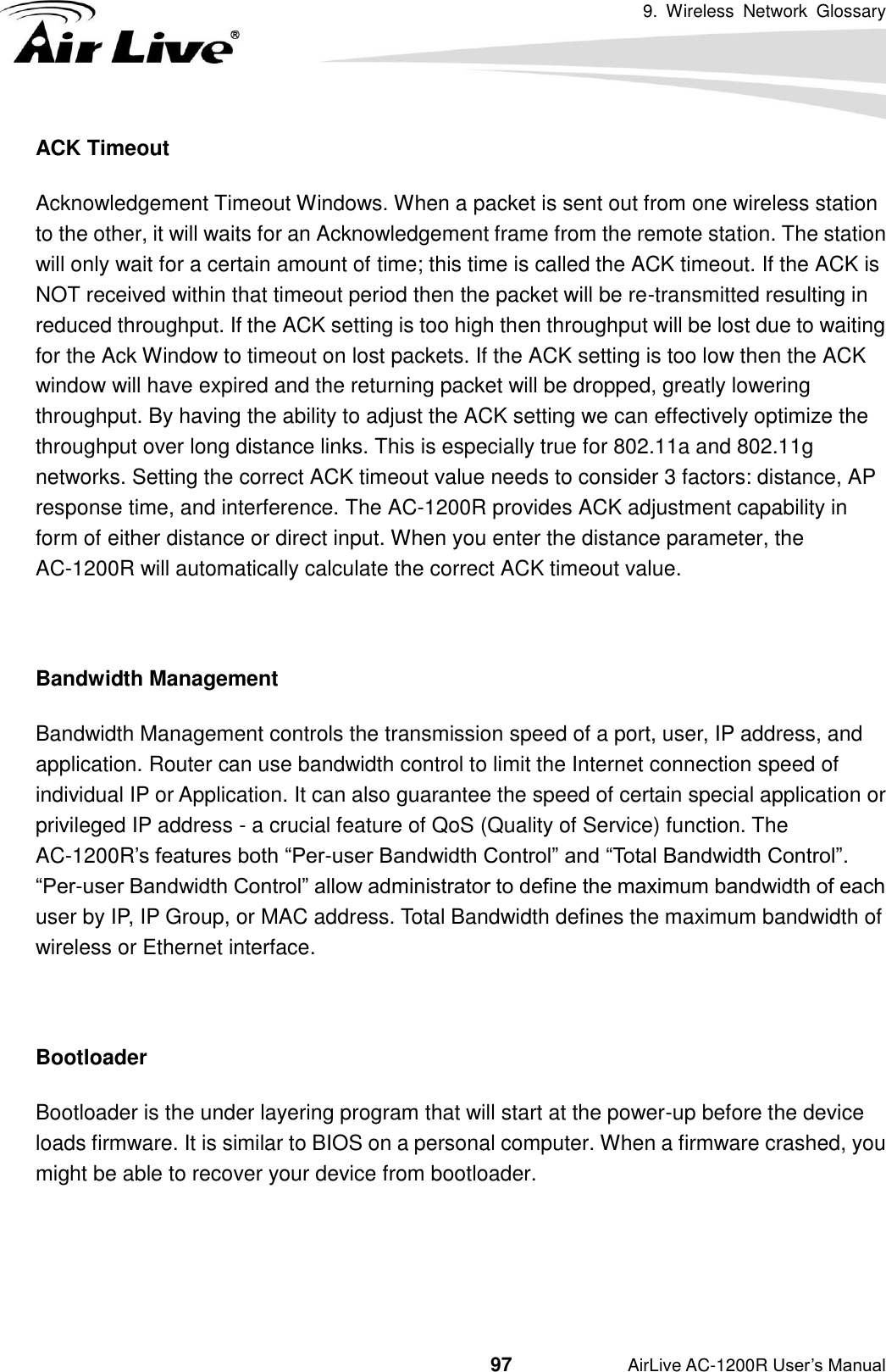 9.  Wireless  Network  Glossary                                          97           AirLive AC-1200R User’s Manual ACK Timeout Acknowledgement Timeout Windows. When a packet is sent out from one wireless station to the other, it will waits for an Acknowledgement frame from the remote station. The station will only wait for a certain amount of time; this time is called the ACK timeout. If the ACK is NOT received within that timeout period then the packet will be re-transmitted resulting in reduced throughput. If the ACK setting is too high then throughput will be lost due to waiting for the Ack Window to timeout on lost packets. If the ACK setting is too low then the ACK window will have expired and the returning packet will be dropped, greatly lowering throughput. By having the ability to adjust the ACK setting we can effectively optimize the throughput over long distance links. This is especially true for 802.11a and 802.11g networks. Setting the correct ACK timeout value needs to consider 3 factors: distance, AP response time, and interference. The AC-1200R provides ACK adjustment capability in form of either distance or direct input. When you enter the distance parameter, the AC-1200R will automatically calculate the correct ACK timeout value.    Bandwidth Management   Bandwidth Management controls the transmission speed of a port, user, IP address, and application. Router can use bandwidth control to limit the Internet connection speed of individual IP or Application. It can also guarantee the speed of certain special application or privileged IP address - a crucial feature of QoS (Quality of Service) function. The AC-1200R’s features both “Per-user Bandwidth Control” and “Total Bandwidth Control”.   “Per-user Bandwidth Control” allow administrator to define the maximum bandwidth of each user by IP, IP Group, or MAC address. Total Bandwidth defines the maximum bandwidth of wireless or Ethernet interface.  Bootloader Bootloader is the under layering program that will start at the power-up before the device loads firmware. It is similar to BIOS on a personal computer. When a firmware crashed, you might be able to recover your device from bootloader.   