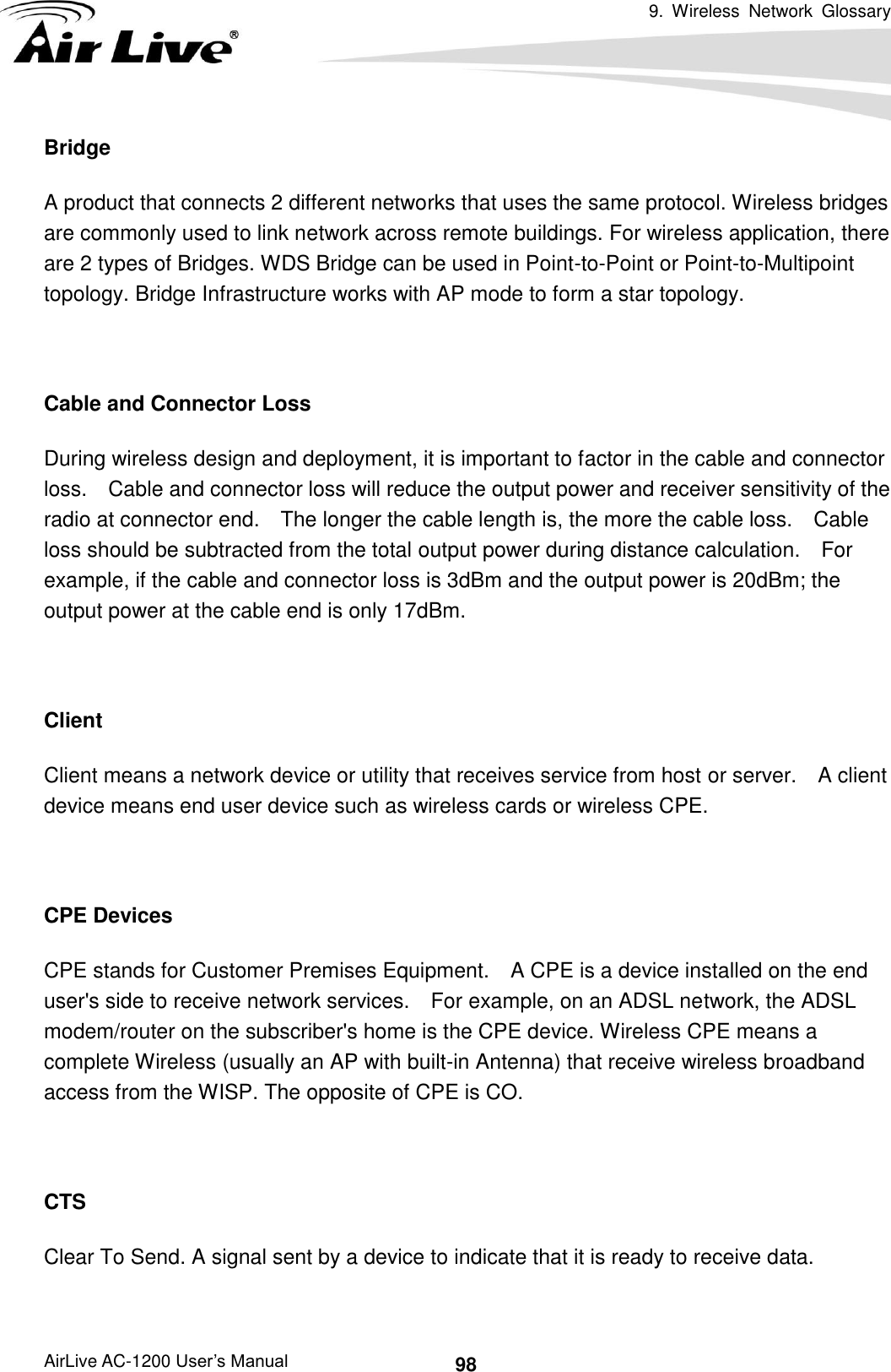 9.  Wireless  Network  Glossary      AirLive AC-1200 User’s Manual 98 Bridge A product that connects 2 different networks that uses the same protocol. Wireless bridges are commonly used to link network across remote buildings. For wireless application, there are 2 types of Bridges. WDS Bridge can be used in Point-to-Point or Point-to-Multipoint topology. Bridge Infrastructure works with AP mode to form a star topology.  Cable and Connector Loss During wireless design and deployment, it is important to factor in the cable and connector loss.    Cable and connector loss will reduce the output power and receiver sensitivity of the radio at connector end.    The longer the cable length is, the more the cable loss.    Cable loss should be subtracted from the total output power during distance calculation.    For example, if the cable and connector loss is 3dBm and the output power is 20dBm; the output power at the cable end is only 17dBm.  Client Client means a network device or utility that receives service from host or server.    A client device means end user device such as wireless cards or wireless CPE.  CPE Devices CPE stands for Customer Premises Equipment.    A CPE is a device installed on the end user&apos;s side to receive network services.    For example, on an ADSL network, the ADSL modem/router on the subscriber&apos;s home is the CPE device. Wireless CPE means a complete Wireless (usually an AP with built-in Antenna) that receive wireless broadband access from the WISP. The opposite of CPE is CO.  CTS Clear To Send. A signal sent by a device to indicate that it is ready to receive data.  