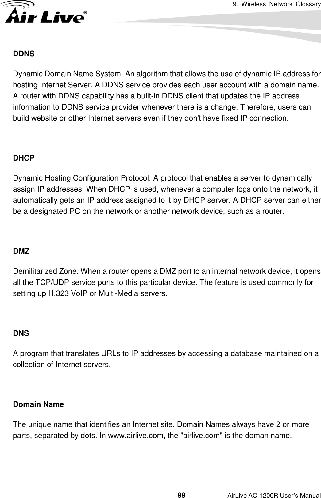 9.  Wireless  Network  Glossary                                          99           AirLive AC-1200R User’s Manual DDNS Dynamic Domain Name System. An algorithm that allows the use of dynamic IP address for hosting Internet Server. A DDNS service provides each user account with a domain name. A router with DDNS capability has a built-in DDNS client that updates the IP address information to DDNS service provider whenever there is a change. Therefore, users can build website or other Internet servers even if they don&apos;t have fixed IP connection.  DHCP Dynamic Hosting Configuration Protocol. A protocol that enables a server to dynamically assign IP addresses. When DHCP is used, whenever a computer logs onto the network, it automatically gets an IP address assigned to it by DHCP server. A DHCP server can either be a designated PC on the network or another network device, such as a router.  DMZ Demilitarized Zone. When a router opens a DMZ port to an internal network device, it opens all the TCP/UDP service ports to this particular device. The feature is used commonly for setting up H.323 VoIP or Multi-Media servers.  DNS A program that translates URLs to IP addresses by accessing a database maintained on a collection of Internet servers.    Domain Name The unique name that identifies an Internet site. Domain Names always have 2 or more parts, separated by dots. In www.airlive.com, the &quot;airlive.com&quot; is the doman name.   