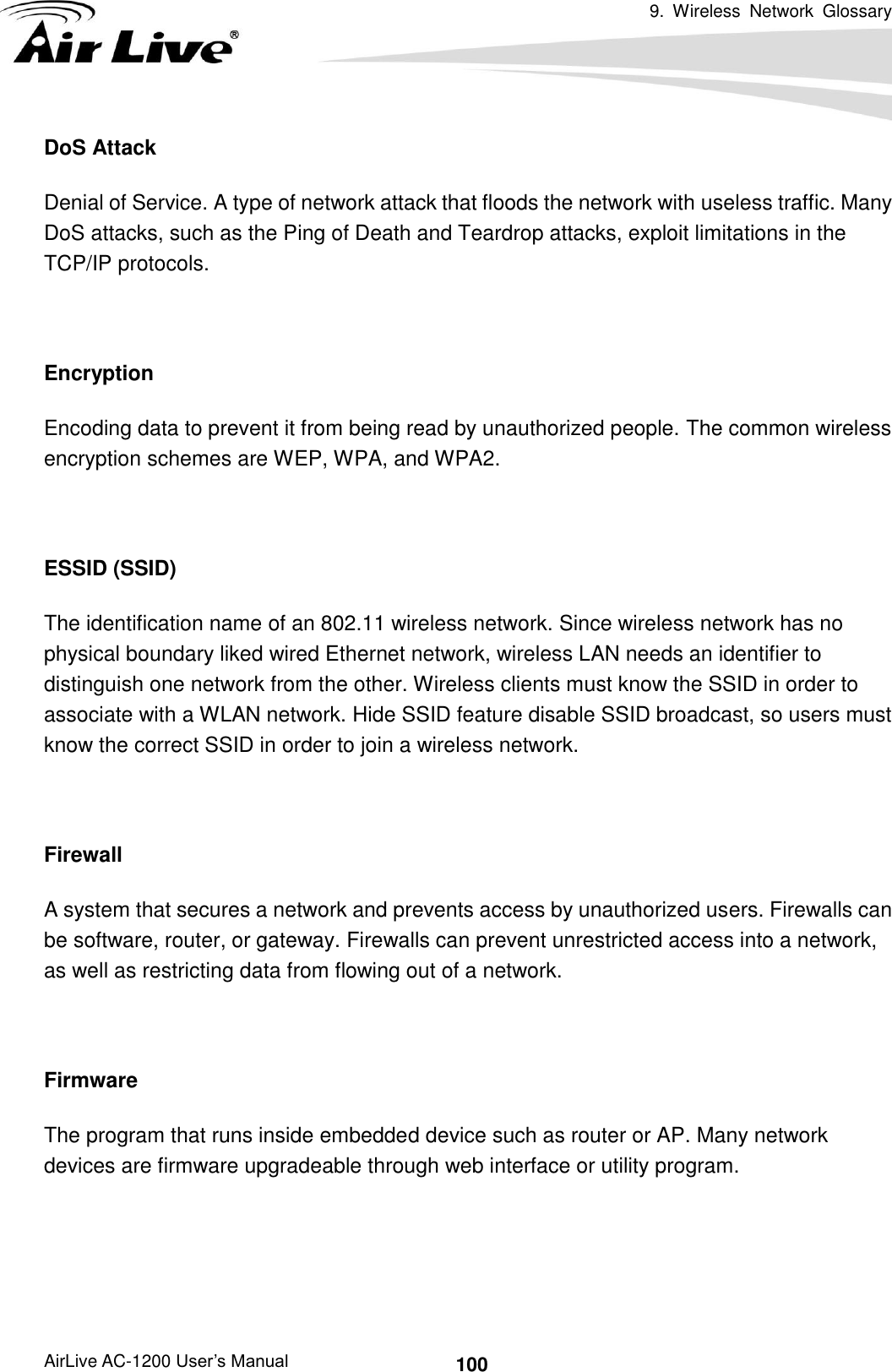 9.  Wireless  Network  Glossary      AirLive AC-1200 User’s Manual 100 DoS Attack Denial of Service. A type of network attack that floods the network with useless traffic. Many DoS attacks, such as the Ping of Death and Teardrop attacks, exploit limitations in the TCP/IP protocols.  Encryption Encoding data to prevent it from being read by unauthorized people. The common wireless encryption schemes are WEP, WPA, and WPA2.  ESSID (SSID) The identification name of an 802.11 wireless network. Since wireless network has no physical boundary liked wired Ethernet network, wireless LAN needs an identifier to distinguish one network from the other. Wireless clients must know the SSID in order to associate with a WLAN network. Hide SSID feature disable SSID broadcast, so users must know the correct SSID in order to join a wireless network.  Firewall A system that secures a network and prevents access by unauthorized users. Firewalls can be software, router, or gateway. Firewalls can prevent unrestricted access into a network, as well as restricting data from flowing out of a network.  Firmware The program that runs inside embedded device such as router or AP. Many network devices are firmware upgradeable through web interface or utility program.   