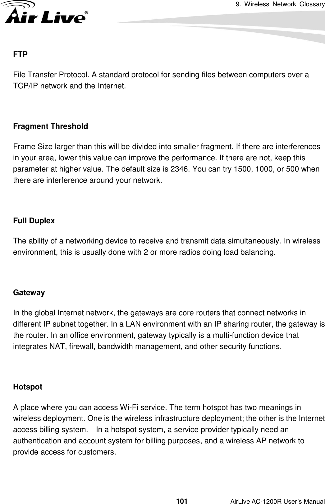 9.  Wireless  Network  Glossary                                          101           AirLive AC-1200R User’s Manual FTP File Transfer Protocol. A standard protocol for sending files between computers over a TCP/IP network and the Internet.  Fragment Threshold Frame Size larger than this will be divided into smaller fragment. If there are interferences in your area, lower this value can improve the performance. If there are not, keep this parameter at higher value. The default size is 2346. You can try 1500, 1000, or 500 when there are interference around your network.  Full Duplex The ability of a networking device to receive and transmit data simultaneously. In wireless environment, this is usually done with 2 or more radios doing load balancing.  Gateway In the global Internet network, the gateways are core routers that connect networks in different IP subnet together. In a LAN environment with an IP sharing router, the gateway is the router. In an office environment, gateway typically is a multi-function device that integrates NAT, firewall, bandwidth management, and other security functions.  Hotspot A place where you can access Wi-Fi service. The term hotspot has two meanings in wireless deployment. One is the wireless infrastructure deployment; the other is the Internet access billing system.    In a hotspot system, a service provider typically need an authentication and account system for billing purposes, and a wireless AP network to provide access for customers.  