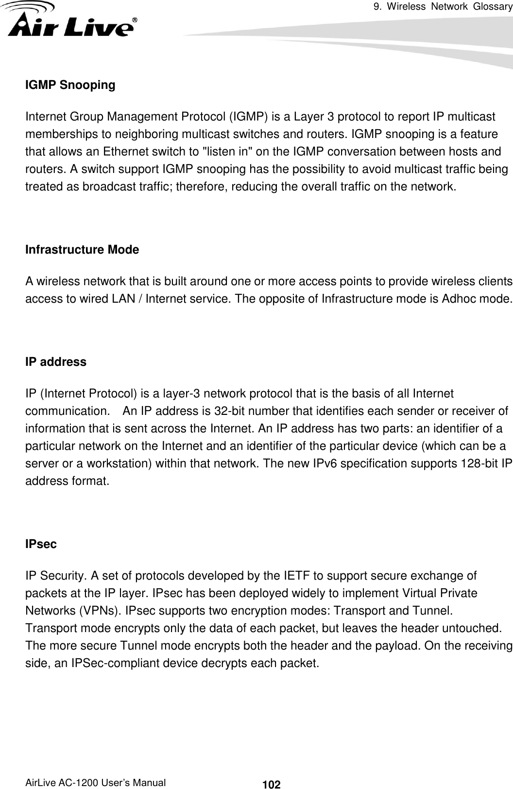 9.  Wireless  Network  Glossary      AirLive AC-1200 User’s Manual 102 IGMP Snooping Internet Group Management Protocol (IGMP) is a Layer 3 protocol to report IP multicast memberships to neighboring multicast switches and routers. IGMP snooping is a feature that allows an Ethernet switch to &quot;listen in&quot; on the IGMP conversation between hosts and routers. A switch support IGMP snooping has the possibility to avoid multicast traffic being treated as broadcast traffic; therefore, reducing the overall traffic on the network.  Infrastructure Mode A wireless network that is built around one or more access points to provide wireless clients access to wired LAN / Internet service. The opposite of Infrastructure mode is Adhoc mode.  IP address IP (Internet Protocol) is a layer-3 network protocol that is the basis of all Internet communication.    An IP address is 32-bit number that identifies each sender or receiver of information that is sent across the Internet. An IP address has two parts: an identifier of a particular network on the Internet and an identifier of the particular device (which can be a server or a workstation) within that network. The new IPv6 specification supports 128-bit IP address format.  IPsec IP Security. A set of protocols developed by the IETF to support secure exchange of packets at the IP layer. IPsec has been deployed widely to implement Virtual Private Networks (VPNs). IPsec supports two encryption modes: Transport and Tunnel.   Transport mode encrypts only the data of each packet, but leaves the header untouched.   The more secure Tunnel mode encrypts both the header and the payload. On the receiving side, an IPSec-compliant device decrypts each packet.    