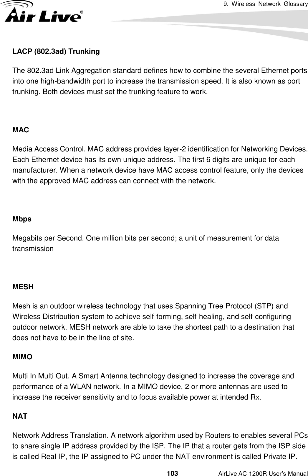 9.  Wireless  Network  Glossary                                          103           AirLive AC-1200R User’s Manual LACP (802.3ad) Trunking The 802.3ad Link Aggregation standard defines how to combine the several Ethernet ports into one high-bandwidth port to increase the transmission speed. It is also known as port trunking. Both devices must set the trunking feature to work.  MAC Media Access Control. MAC address provides layer-2 identification for Networking Devices.   Each Ethernet device has its own unique address. The first 6 digits are unique for each manufacturer. When a network device have MAC access control feature, only the devices with the approved MAC address can connect with the network.  Mbps Megabits per Second. One million bits per second; a unit of measurement for data transmission  MESH Mesh is an outdoor wireless technology that uses Spanning Tree Protocol (STP) and Wireless Distribution system to achieve self-forming, self-healing, and self-configuring outdoor network. MESH network are able to take the shortest path to a destination that does not have to be in the line of site. MIMO Multi In Multi Out. A Smart Antenna technology designed to increase the coverage and performance of a WLAN network. In a MIMO device, 2 or more antennas are used to increase the receiver sensitivity and to focus available power at intended Rx. NAT Network Address Translation. A network algorithm used by Routers to enables several PCs to share single IP address provided by the ISP. The IP that a router gets from the ISP side is called Real IP, the IP assigned to PC under the NAT environment is called Private IP. 