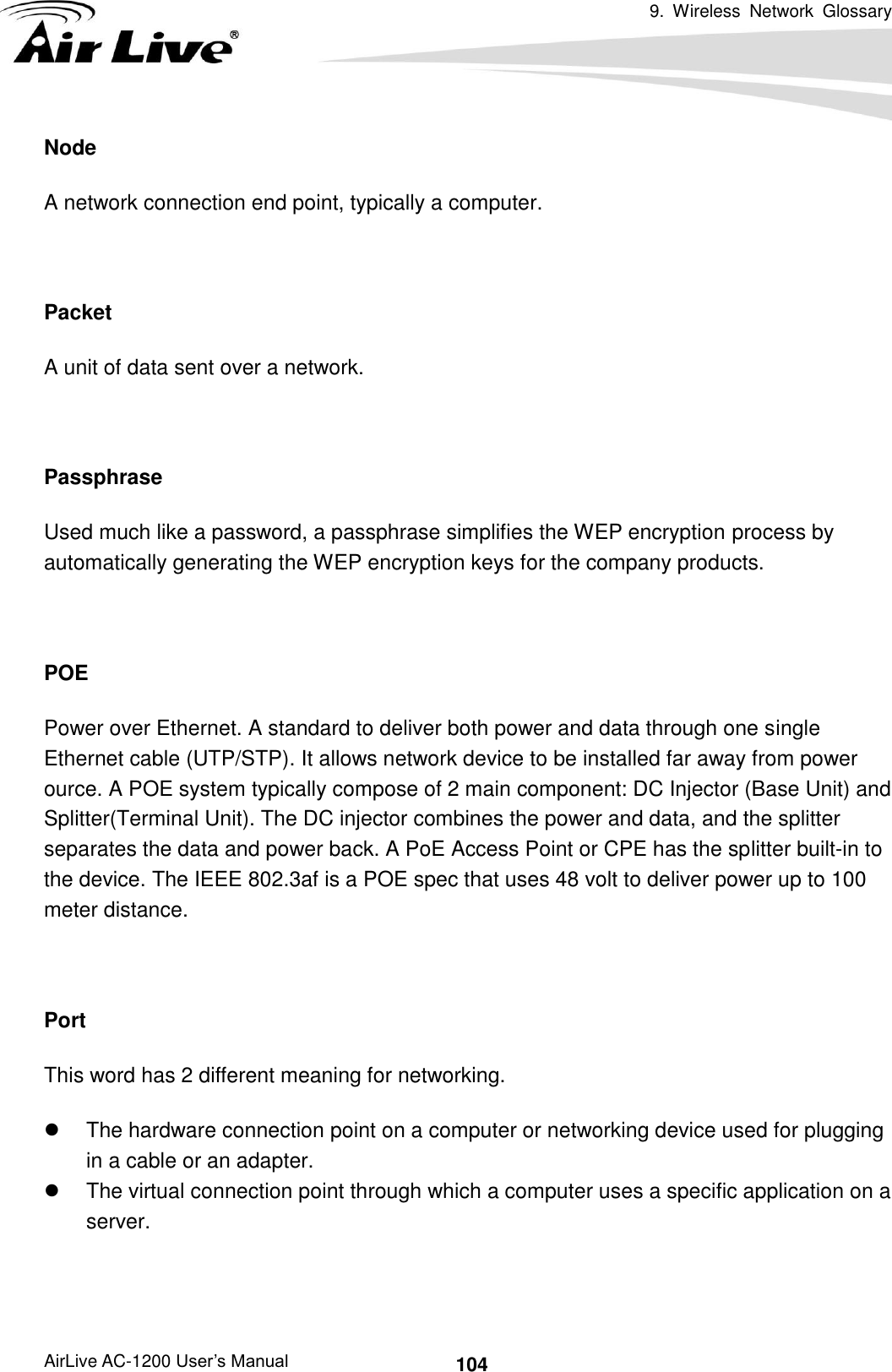 9.  Wireless  Network  Glossary      AirLive AC-1200 User’s Manual 104 Node A network connection end point, typically a computer.  Packet A unit of data sent over a network.  Passphrase Used much like a password, a passphrase simplifies the WEP encryption process by automatically generating the WEP encryption keys for the company products.  POE Power over Ethernet. A standard to deliver both power and data through one single Ethernet cable (UTP/STP). It allows network device to be installed far away from power ource. A POE system typically compose of 2 main component: DC Injector (Base Unit) and Splitter(Terminal Unit). The DC injector combines the power and data, and the splitter separates the data and power back. A PoE Access Point or CPE has the splitter built-in to the device. The IEEE 802.3af is a POE spec that uses 48 volt to deliver power up to 100 meter distance.  Port This word has 2 different meaning for networking.   The hardware connection point on a computer or networking device used for plugging in a cable or an adapter.   The virtual connection point through which a computer uses a specific application on a server.  