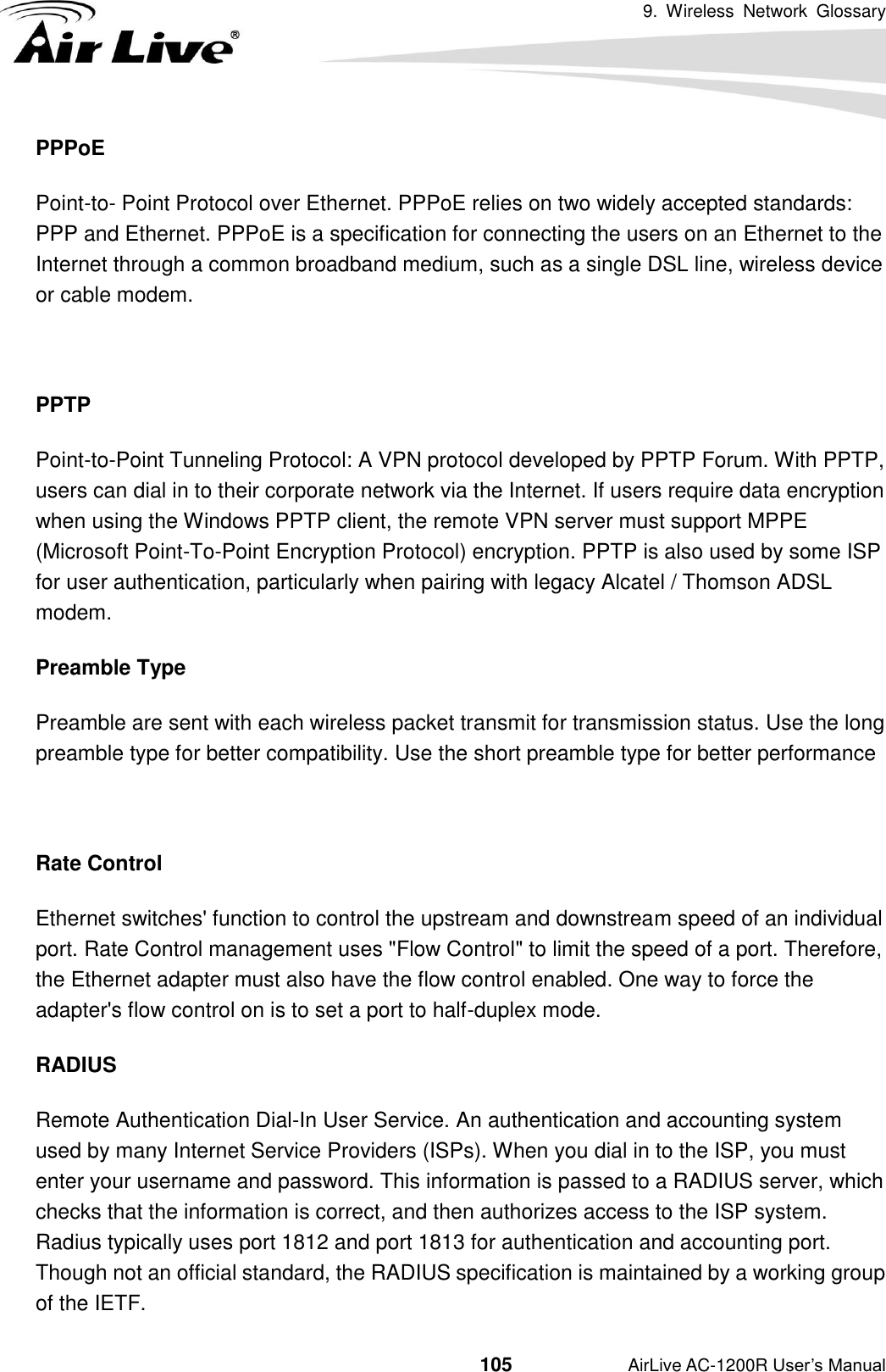 9.  Wireless  Network  Glossary                                          105           AirLive AC-1200R User’s Manual PPPoE Point-to- Point Protocol over Ethernet. PPPoE relies on two widely accepted standards: PPP and Ethernet. PPPoE is a specification for connecting the users on an Ethernet to the Internet through a common broadband medium, such as a single DSL line, wireless device or cable modem.    PPTP Point-to-Point Tunneling Protocol: A VPN protocol developed by PPTP Forum. With PPTP, users can dial in to their corporate network via the Internet. If users require data encryption when using the Windows PPTP client, the remote VPN server must support MPPE (Microsoft Point-To-Point Encryption Protocol) encryption. PPTP is also used by some ISP for user authentication, particularly when pairing with legacy Alcatel / Thomson ADSL modem. Preamble Type Preamble are sent with each wireless packet transmit for transmission status. Use the long preamble type for better compatibility. Use the short preamble type for better performance  Rate Control Ethernet switches&apos; function to control the upstream and downstream speed of an individual port. Rate Control management uses &quot;Flow Control&quot; to limit the speed of a port. Therefore, the Ethernet adapter must also have the flow control enabled. One way to force the adapter&apos;s flow control on is to set a port to half-duplex mode. RADIUS Remote Authentication Dial-In User Service. An authentication and accounting system used by many Internet Service Providers (ISPs). When you dial in to the ISP, you must enter your username and password. This information is passed to a RADIUS server, which checks that the information is correct, and then authorizes access to the ISP system. Radius typically uses port 1812 and port 1813 for authentication and accounting port.   Though not an official standard, the RADIUS specification is maintained by a working group of the IETF. 