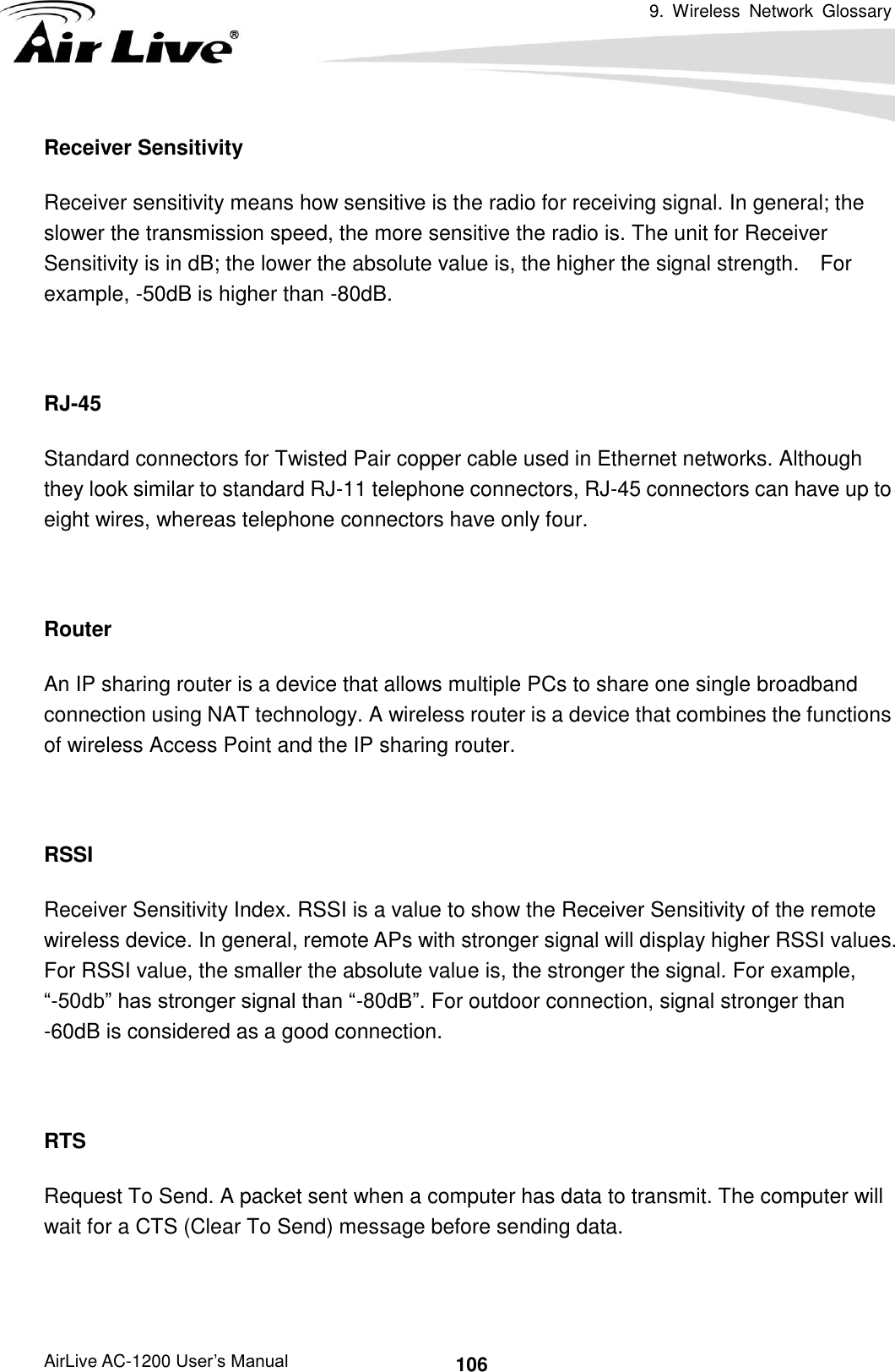 9.  Wireless  Network  Glossary      AirLive AC-1200 User’s Manual 106 Receiver Sensitivity Receiver sensitivity means how sensitive is the radio for receiving signal. In general; the slower the transmission speed, the more sensitive the radio is. The unit for Receiver Sensitivity is in dB; the lower the absolute value is, the higher the signal strength.    For example, -50dB is higher than -80dB.  RJ-45 Standard connectors for Twisted Pair copper cable used in Ethernet networks. Although they look similar to standard RJ-11 telephone connectors, RJ-45 connectors can have up to eight wires, whereas telephone connectors have only four.  Router An IP sharing router is a device that allows multiple PCs to share one single broadband connection using NAT technology. A wireless router is a device that combines the functions of wireless Access Point and the IP sharing router.  RSSI Receiver Sensitivity Index. RSSI is a value to show the Receiver Sensitivity of the remote wireless device. In general, remote APs with stronger signal will display higher RSSI values.   For RSSI value, the smaller the absolute value is, the stronger the signal. For example, “-50db” has stronger signal than “-80dB”. For outdoor connection, signal stronger than -60dB is considered as a good connection.  RTS   Request To Send. A packet sent when a computer has data to transmit. The computer will wait for a CTS (Clear To Send) message before sending data.  