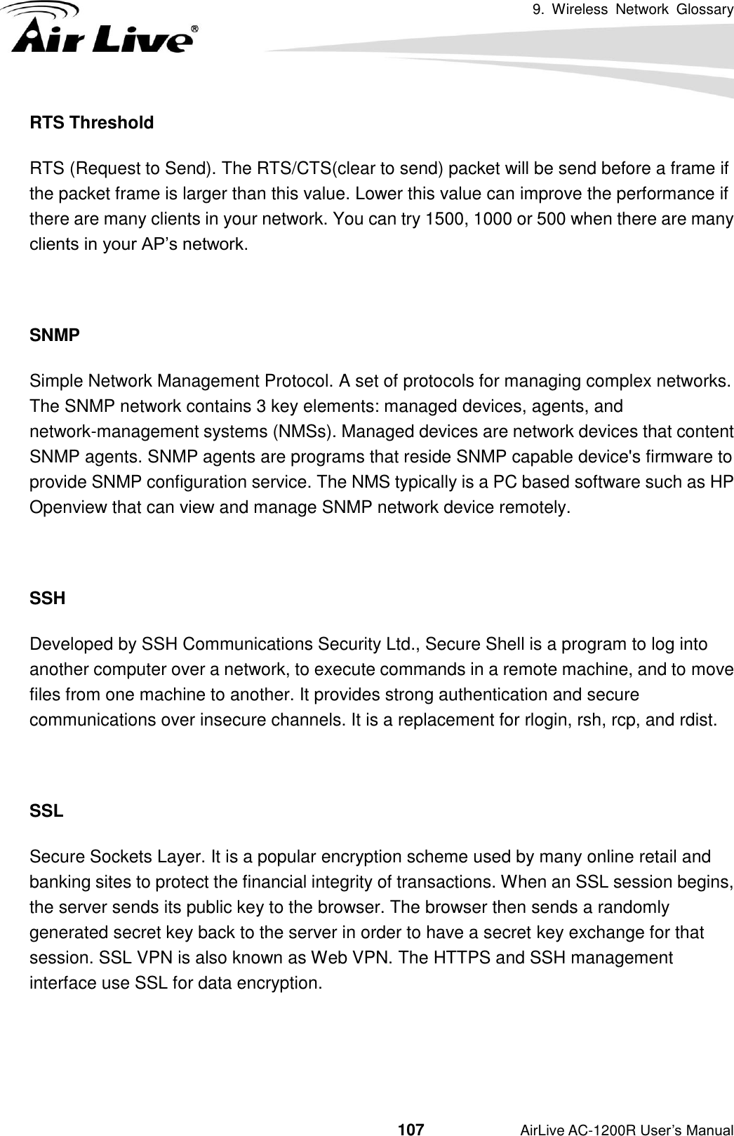 9.  Wireless  Network  Glossary                                          107           AirLive AC-1200R User’s Manual RTS Threshold RTS (Request to Send). The RTS/CTS(clear to send) packet will be send before a frame if the packet frame is larger than this value. Lower this value can improve the performance if there are many clients in your network. You can try 1500, 1000 or 500 when there are many clients in your AP’s network.  SNMP Simple Network Management Protocol. A set of protocols for managing complex networks.     The SNMP network contains 3 key elements: managed devices, agents, and network-management systems (NMSs). Managed devices are network devices that content SNMP agents. SNMP agents are programs that reside SNMP capable device&apos;s firmware to provide SNMP configuration service. The NMS typically is a PC based software such as HP Openview that can view and manage SNMP network device remotely.  SSH Developed by SSH Communications Security Ltd., Secure Shell is a program to log into another computer over a network, to execute commands in a remote machine, and to move files from one machine to another. It provides strong authentication and secure communications over insecure channels. It is a replacement for rlogin, rsh, rcp, and rdist.  SSL Secure Sockets Layer. It is a popular encryption scheme used by many online retail and banking sites to protect the financial integrity of transactions. When an SSL session begins, the server sends its public key to the browser. The browser then sends a randomly generated secret key back to the server in order to have a secret key exchange for that session. SSL VPN is also known as Web VPN. The HTTPS and SSH management interface use SSL for data encryption.   