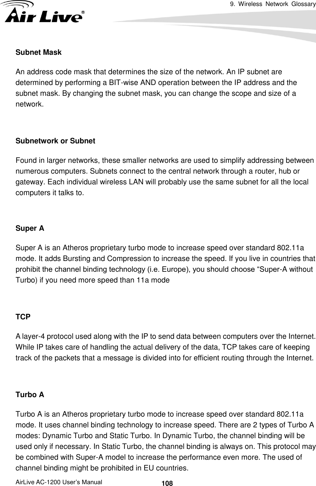 9.  Wireless  Network  Glossary      AirLive AC-1200 User’s Manual 108 Subnet Mask An address code mask that determines the size of the network. An IP subnet are determined by performing a BIT-wise AND operation between the IP address and the subnet mask. By changing the subnet mask, you can change the scope and size of a network.      Subnetwork or Subnet Found in larger networks, these smaller networks are used to simplify addressing between numerous computers. Subnets connect to the central network through a router, hub or gateway. Each individual wireless LAN will probably use the same subnet for all the local computers it talks to.  Super A Super A is an Atheros proprietary turbo mode to increase speed over standard 802.11a mode. It adds Bursting and Compression to increase the speed. If you live in countries that prohibit the channel binding technology (i.e. Europe), you should choose “Super-A without Turbo) if you need more speed than 11a mode  TCP A layer-4 protocol used along with the IP to send data between computers over the Internet. While IP takes care of handling the actual delivery of the data, TCP takes care of keeping track of the packets that a message is divided into for efficient routing through the Internet.    Turbo A Turbo A is an Atheros proprietary turbo mode to increase speed over standard 802.11a mode. It uses channel binding technology to increase speed. There are 2 types of Turbo A modes: Dynamic Turbo and Static Turbo. In Dynamic Turbo, the channel binding will be used only if necessary. In Static Turbo, the channel binding is always on. This protocol may be combined with Super-A model to increase the performance even more. The used of channel binding might be prohibited in EU countries. 