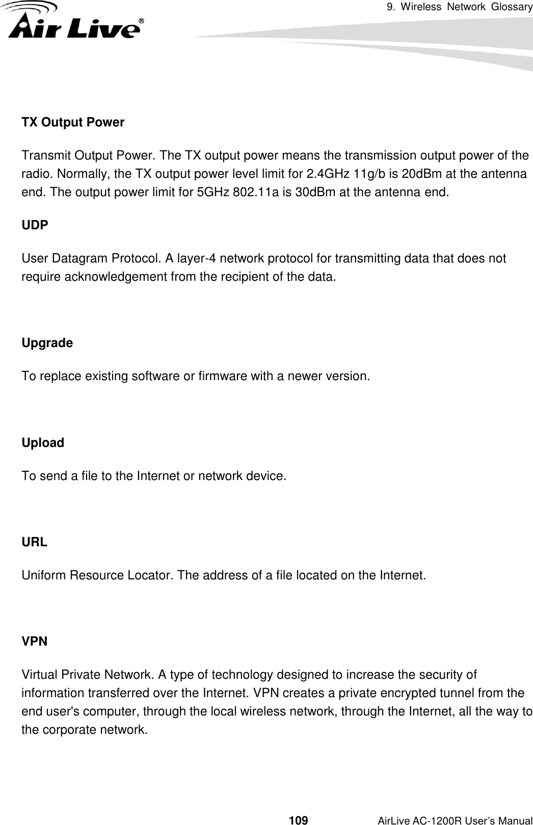 9.  Wireless  Network  Glossary                                          109           AirLive AC-1200R User’s Manual  TX Output Power Transmit Output Power. The TX output power means the transmission output power of the radio. Normally, the TX output power level limit for 2.4GHz 11g/b is 20dBm at the antenna end. The output power limit for 5GHz 802.11a is 30dBm at the antenna end. UDP   User Datagram Protocol. A layer-4 network protocol for transmitting data that does not require acknowledgement from the recipient of the data.  Upgrade To replace existing software or firmware with a newer version.  Upload To send a file to the Internet or network device.  URL Uniform Resource Locator. The address of a file located on the Internet.  VPN   Virtual Private Network. A type of technology designed to increase the security of information transferred over the Internet. VPN creates a private encrypted tunnel from the end user&apos;s computer, through the local wireless network, through the Internet, all the way to the corporate network.   