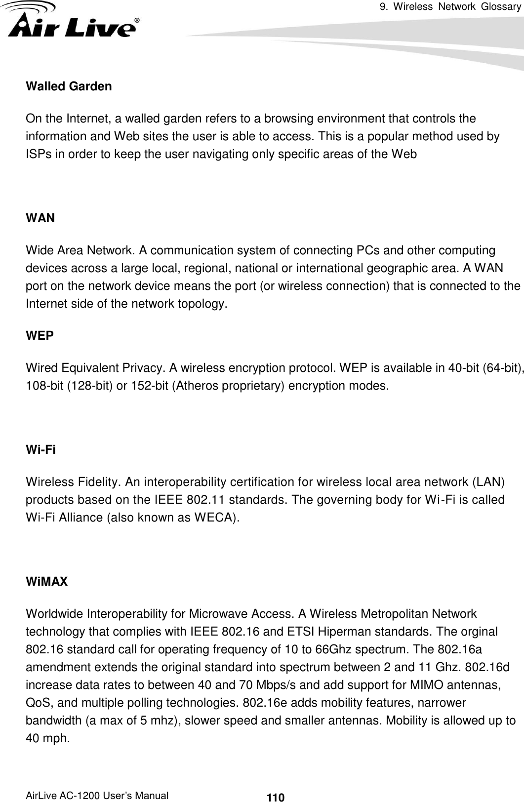 9.  Wireless  Network  Glossary      AirLive AC-1200 User’s Manual 110 Walled Garden On the Internet, a walled garden refers to a browsing environment that controls the information and Web sites the user is able to access. This is a popular method used by ISPs in order to keep the user navigating only specific areas of the Web  WAN Wide Area Network. A communication system of connecting PCs and other computing devices across a large local, regional, national or international geographic area. A WAN port on the network device means the port (or wireless connection) that is connected to the Internet side of the network topology. WEP   Wired Equivalent Privacy. A wireless encryption protocol. WEP is available in 40-bit (64-bit),   108-bit (128-bit) or 152-bit (Atheros proprietary) encryption modes.    Wi-Fi   Wireless Fidelity. An interoperability certification for wireless local area network (LAN) products based on the IEEE 802.11 standards. The governing body for Wi-Fi is called Wi-Fi Alliance (also known as WECA).  WiMAX Worldwide Interoperability for Microwave Access. A Wireless Metropolitan Network technology that complies with IEEE 802.16 and ETSI Hiperman standards. The orginal 802.16 standard call for operating frequency of 10 to 66Ghz spectrum. The 802.16a amendment extends the original standard into spectrum between 2 and 11 Ghz. 802.16d increase data rates to between 40 and 70 Mbps/s and add support for MIMO antennas, QoS, and multiple polling technologies. 802.16e adds mobility features, narrower bandwidth (a max of 5 mhz), slower speed and smaller antennas. Mobility is allowed up to 40 mph.      