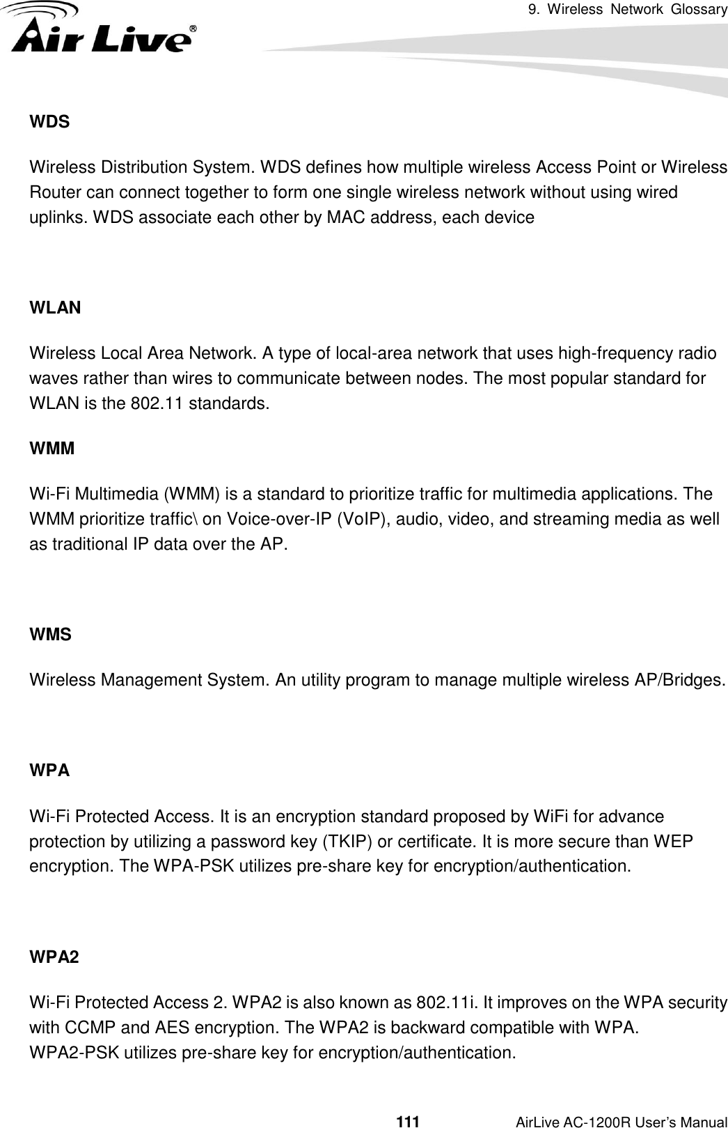 9.  Wireless  Network  Glossary                                          111           AirLive AC-1200R User’s Manual WDS Wireless Distribution System. WDS defines how multiple wireless Access Point or Wireless Router can connect together to form one single wireless network without using wired uplinks. WDS associate each other by MAC address, each device    WLAN Wireless Local Area Network. A type of local-area network that uses high-frequency radio waves rather than wires to communicate between nodes. The most popular standard for WLAN is the 802.11 standards. WMM Wi-Fi Multimedia (WMM) is a standard to prioritize traffic for multimedia applications. The WMM prioritize traffic\ on Voice-over-IP (VoIP), audio, video, and streaming media as well as traditional IP data over the AP.  WMS Wireless Management System. An utility program to manage multiple wireless AP/Bridges.  WPA Wi-Fi Protected Access. It is an encryption standard proposed by WiFi for advance protection by utilizing a password key (TKIP) or certificate. It is more secure than WEP encryption. The WPA-PSK utilizes pre-share key for encryption/authentication.    WPA2 Wi-Fi Protected Access 2. WPA2 is also known as 802.11i. It improves on the WPA security with CCMP and AES encryption. The WPA2 is backward compatible with WPA.   WPA2-PSK utilizes pre-share key for encryption/authentication. 