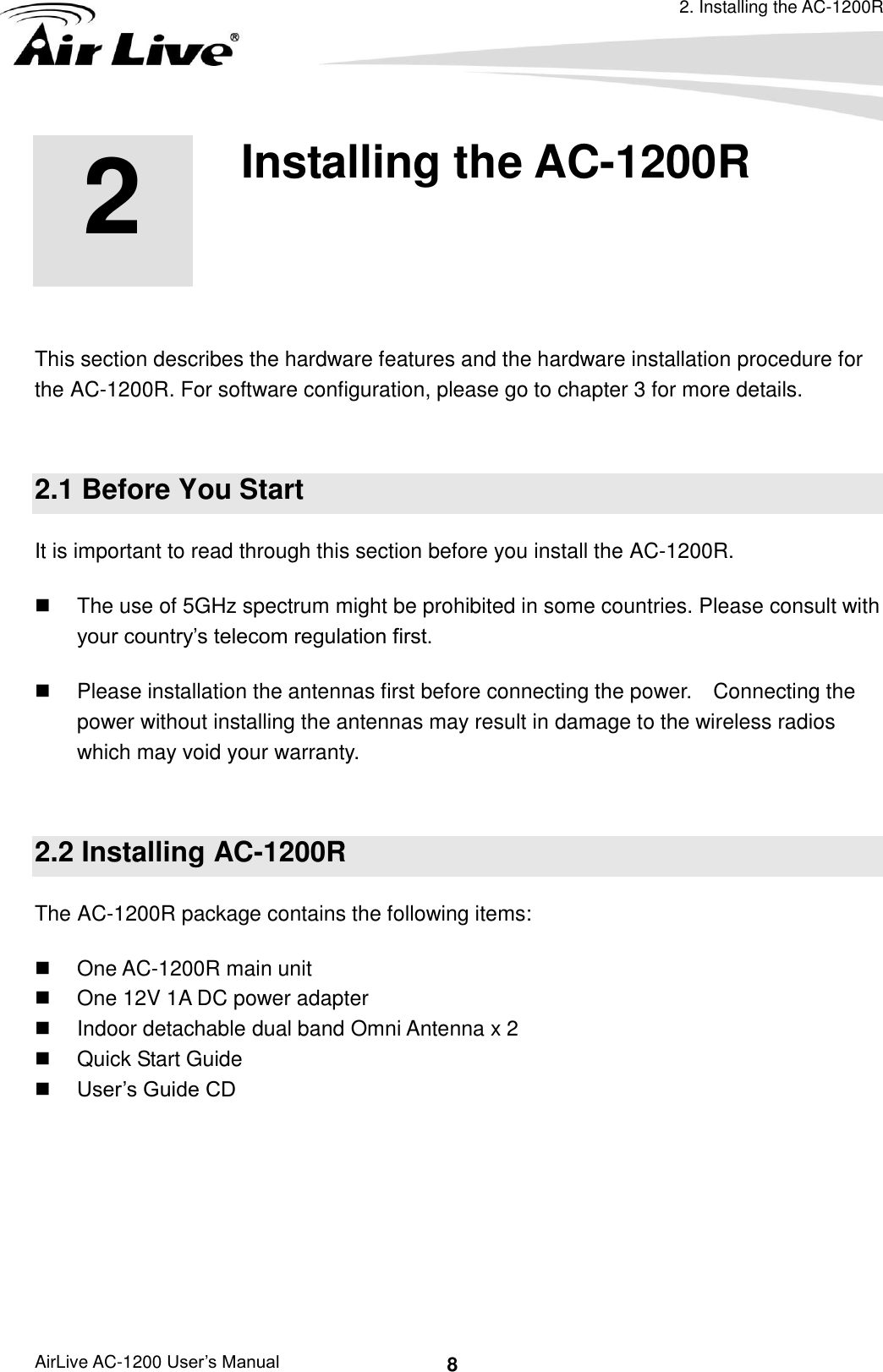 2. Installing the AC-1200R AirLive AC-1200 User’s Manual 8 2 2.Installing the AC-1200R  This section describes the hardware features and the hardware installation procedure for the AC-1200R. For software configuration, please go to chapter 3 for more details.  2.1 Before You Start It is important to read through this section before you install the AC-1200R.   The use of 5GHz spectrum might be prohibited in some countries. Please consult with your country’s telecom regulation first.   Please installation the antennas first before connecting the power.    Connecting the power without installing the antennas may result in damage to the wireless radios which may void your warranty.  2.2 Installing AC-1200R The AC-1200R package contains the following items:   One AC-1200R main unit   One 12V 1A DC power adapter   Indoor detachable dual band Omni Antenna x 2   Quick Start Guide  User’s Guide CD    