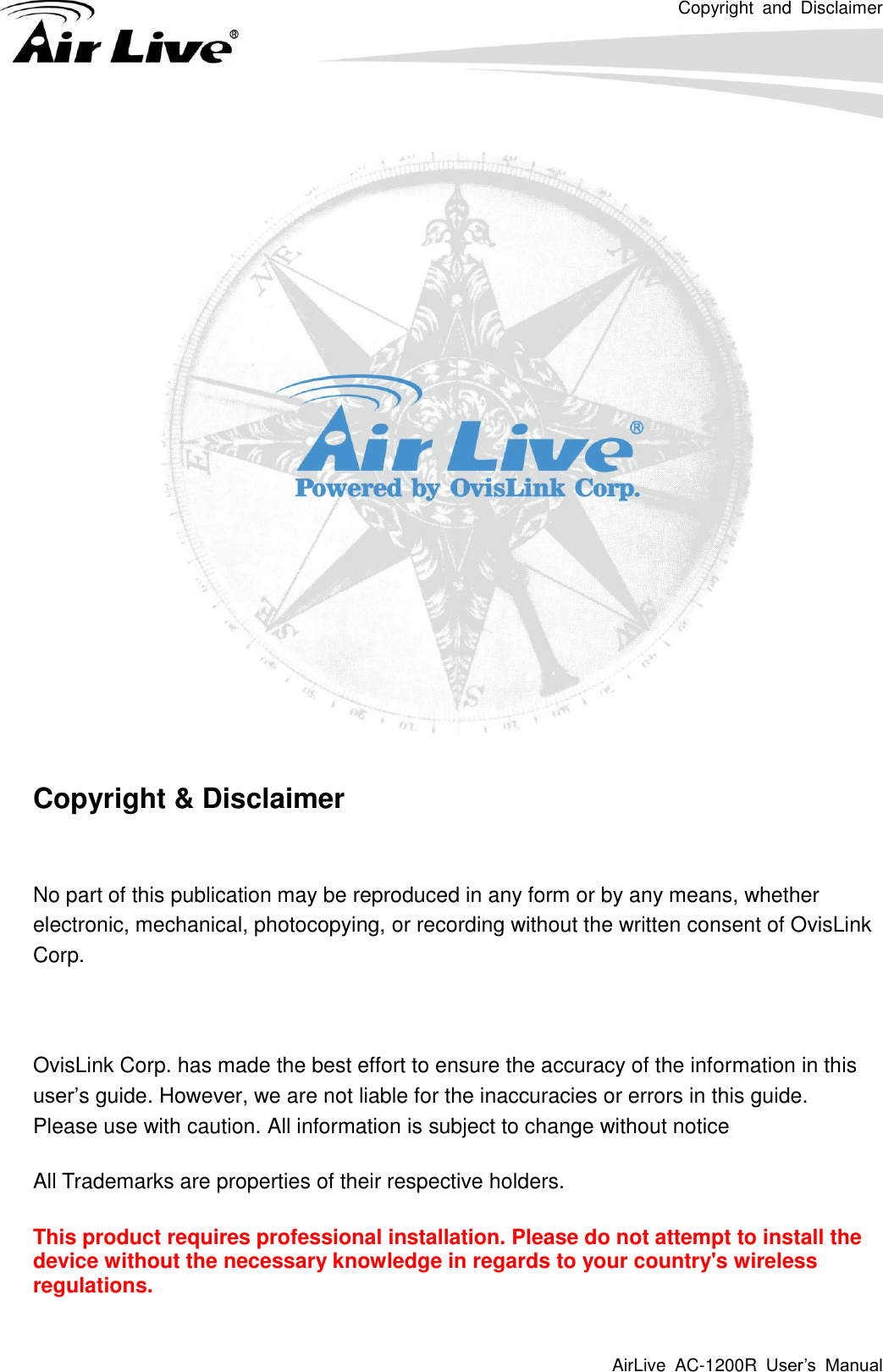 Copyright  and  Disclaimer AirLive  AC-1200R  User’s  Manual      Copyright &amp; Disclaimer  No part of this publication may be reproduced in any form or by any means, whether electronic, mechanical, photocopying, or recording without the written consent of OvisLink Corp.  OvisLink Corp. has made the best effort to ensure the accuracy of the information in this user’s guide. However, we are not liable for the inaccuracies or errors in this guide.   Please use with caution. All information is subject to change without notice All Trademarks are properties of their respective holders. This product requires professional installation. Please do not attempt to install the device without the necessary knowledge in regards to your country&apos;s wireless regulations. 