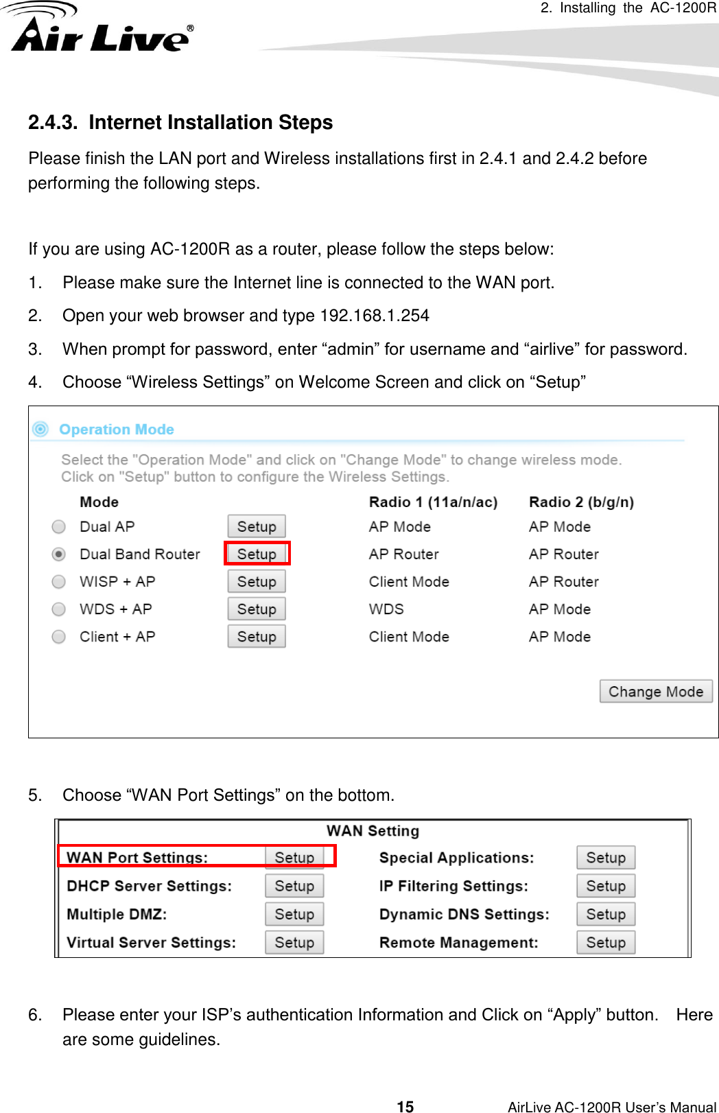 2.  Installing  the  AC-1200R                                         15           AirLive AC-1200R User’s Manual 2.4.3.   Internet Installation Steps Please finish the LAN port and Wireless installations first in 2.4.1 and 2.4.2 before performing the following steps.  If you are using AC-1200R as a router, please follow the steps below: 1.  Please make sure the Internet line is connected to the WAN port. 2.  Open your web browser and type 192.168.1.254 3. When prompt for password, enter “admin” for username and “airlive” for password. 4. Choose “Wireless Settings” on Welcome Screen and click on “Setup”   5. Choose “WAN Port Settings” on the bottom.   6. Please enter your ISP’s authentication Information and Click on “Apply” button.    Here are some guidelines. 