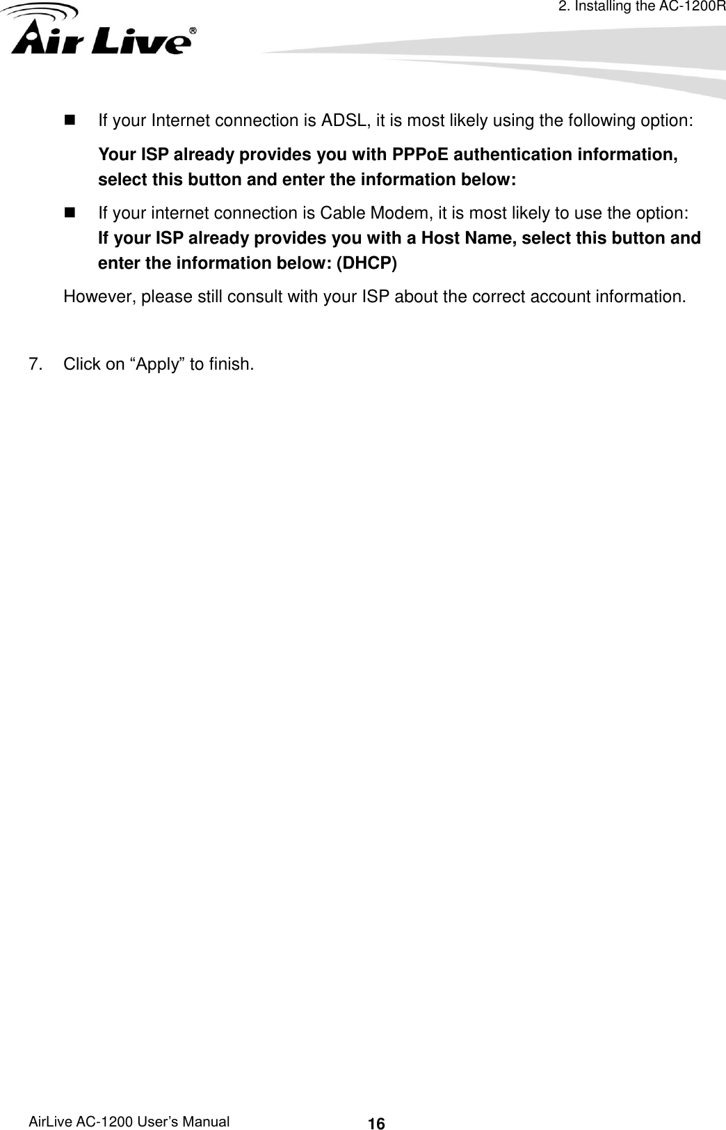 2. Installing the AC-1200R AirLive AC-1200 User’s Manual 16   If your Internet connection is ADSL, it is most likely using the following option: Your ISP already provides you with PPPoE authentication information, select this button and enter the information below:   If your internet connection is Cable Modem, it is most likely to use the option:         If your ISP already provides you with a Host Name, select this button and enter the information below: (DHCP) However, please still consult with your ISP about the correct account information.  7. Click on “Apply” to finish. 