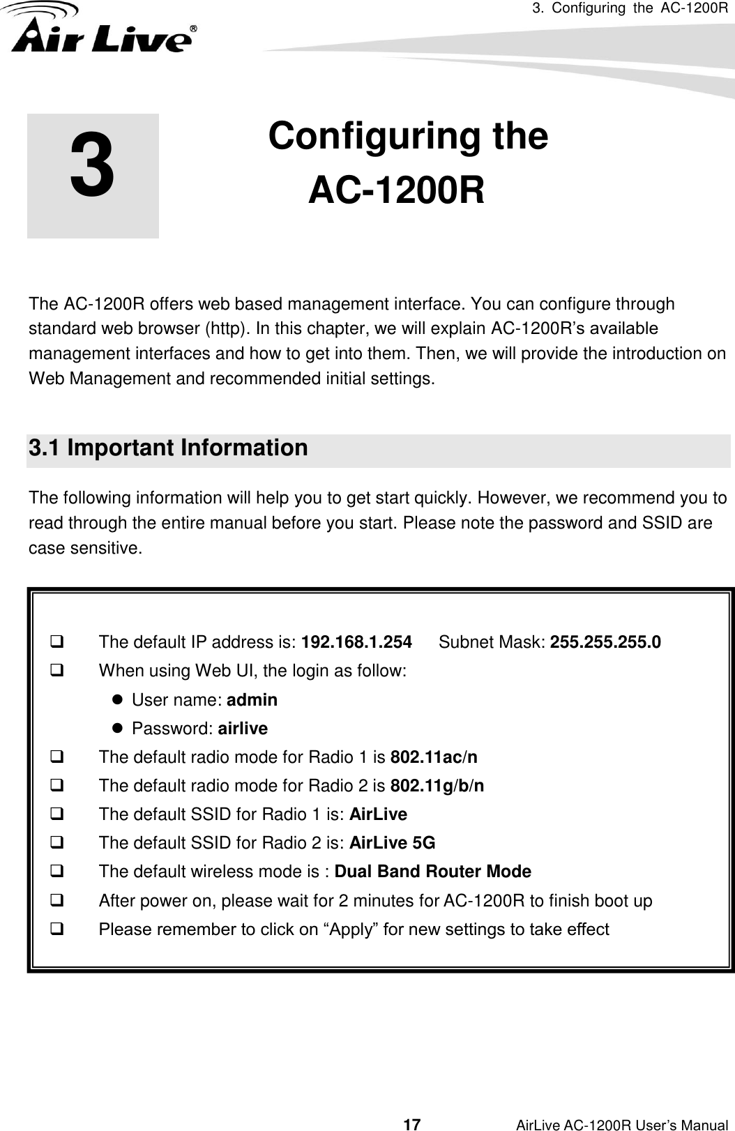 3.  Configuring  the  AC-1200R                                         17           AirLive AC-1200R User’s Manual 3 3.Configuring the AC-1200R  The AC-1200R offers web based management interface. You can configure through standard web browser (http). In this chapter, we will explain AC-1200R’s available management interfaces and how to get into them. Then, we will provide the introduction on Web Management and recommended initial settings.  3.1 Important Information The following information will help you to get start quickly. However, we recommend you to read through the entire manual before you start. Please note the password and SSID are case sensitive.         The default IP address is: 192.168.1.254   Subnet Mask: 255.255.255.0   When using Web UI, the login as follow:   User name: admin     Password: airlive   The default radio mode for Radio 1 is 802.11ac/n   The default radio mode for Radio 2 is 802.11g/b/n   The default SSID for Radio 1 is: AirLive   The default SSID for Radio 2 is: AirLive 5G   The default wireless mode is : Dual Band Router Mode   After power on, please wait for 2 minutes for AC-1200R to finish boot up  Please remember to click on “Apply” for new settings to take effect    