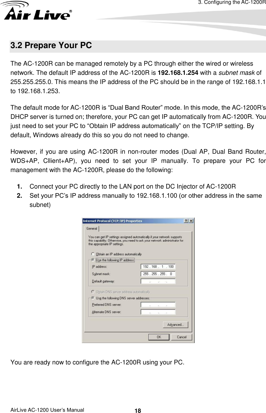 3. Configuring the AC-1200R AirLive AC-1200 User’s Manual 18 3.2 Prepare Your PC The AC-1200R can be managed remotely by a PC through either the wired or wireless network. The default IP address of the AC-1200R is 192.168.1.254 with a subnet mask of 255.255.255.0. This means the IP address of the PC should be in the range of 192.168.1.1 to 192.168.1.253.   The default mode for AC-1200R is “Dual Band Router” mode. In this mode, the AC-1200R’s DHCP server is turned on; therefore, your PC can get IP automatically from AC-1200R. You just need to set your PC to “Obtain IP address automatically” on the TCP/IP setting. By default, Windows already do this so you do not need to change. However, if you are using AC-1200R in non-router modes (Dual AP, Dual Band Router, WDS+AP,  Cllient+AP),  you  need  to  set  your  IP  manually.  To  prepare  your  PC  for management with the AC-1200R, please do the following: 1. Connect your PC directly to the LAN port on the DC Injector of AC-1200R 2. Set your PC’s IP address manually to 192.168.1.100 (or other address in the same subnet)   You are ready now to configure the AC-1200R using your PC.      
