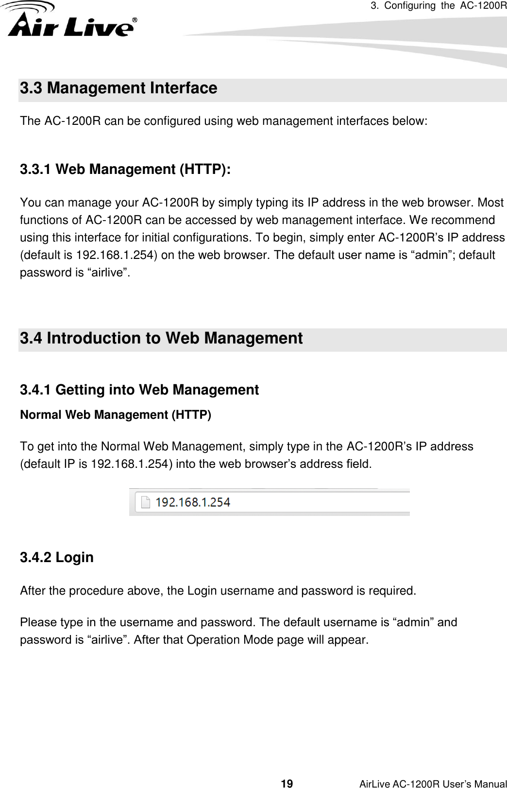 3.  Configuring  the  AC-1200R                                         19           AirLive AC-1200R User’s Manual 3.3 Management Interface The AC-1200R can be configured using web management interfaces below:  3.3.1 Web Management (HTTP):   You can manage your AC-1200R by simply typing its IP address in the web browser. Most functions of AC-1200R can be accessed by web management interface. We recommend using this interface for initial configurations. To begin, simply enter AC-1200R’s IP address (default is 192.168.1.254) on the web browser. The default user name is “admin”; default password is “airlive”.  3.4 Introduction to Web Management  3.4.1 Getting into Web Management Normal Web Management (HTTP) To get into the Normal Web Management, simply type in the AC-1200R’s IP address (default IP is 192.168.1.254) into the web browser’s address field.       3.4.2 Login After the procedure above, the Login username and password is required.   Please type in the username and password. The default username is “admin” and password is “airlive”. After that Operation Mode page will appear.      