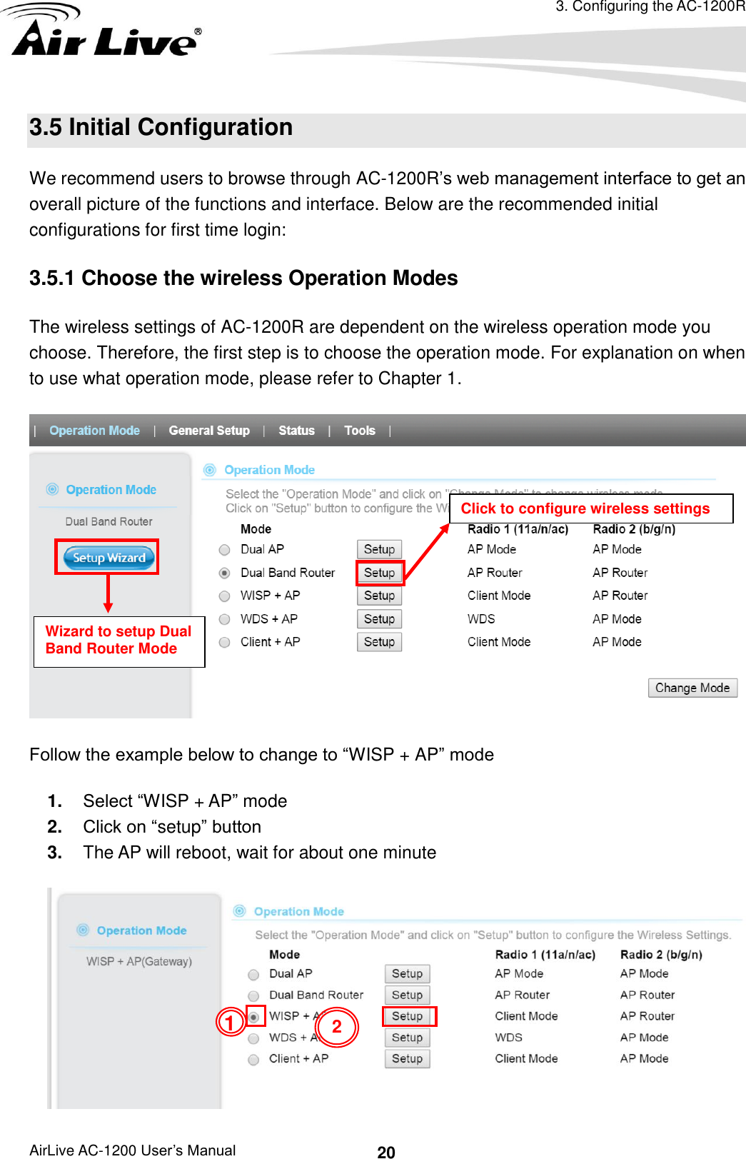 3. Configuring the AC-1200R AirLive AC-1200 User’s Manual 20 3.5 Initial Configuration We recommend users to browse through AC-1200R’s web management interface to get an overall picture of the functions and interface. Below are the recommended initial configurations for first time login: 3.5.1 Choose the wireless Operation Modes     The wireless settings of AC-1200R are dependent on the wireless operation mode you choose. Therefore, the first step is to choose the operation mode. For explanation on when to use what operation mode, please refer to Chapter 1.  Follow the example below to change to “WISP + AP” mode 1. Select “WISP + AP” mode 2. Click on “setup” button 3. The AP will reboot, wait for about one minute  1 Wizard to setup Dual Band Router Mode Click to configure wireless settings 2 