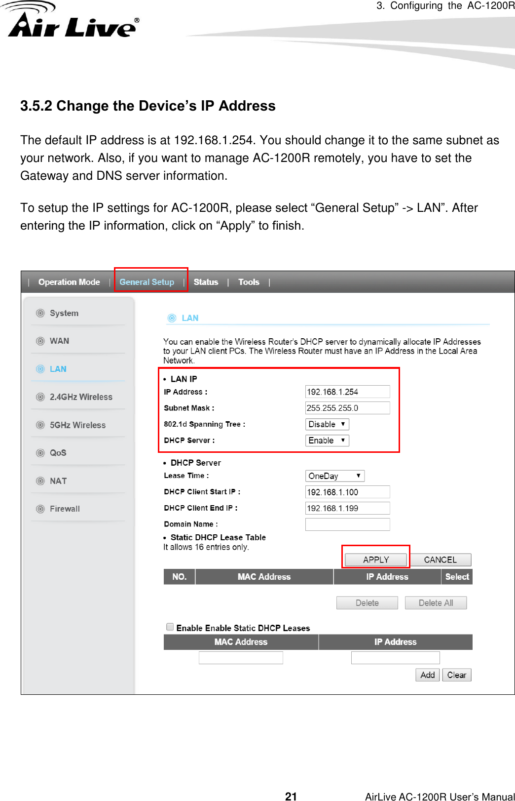 3.  Configuring  the  AC-1200R                                         21           AirLive AC-1200R User’s Manual  3.5.2 Change the Device’s IP Address   The default IP address is at 192.168.1.254. You should change it to the same subnet as your network. Also, if you want to manage AC-1200R remotely, you have to set the Gateway and DNS server information. To setup the IP settings for AC-1200R, please select “General Setup” -&gt; LAN”. After entering the IP information, click on “Apply” to finish.     