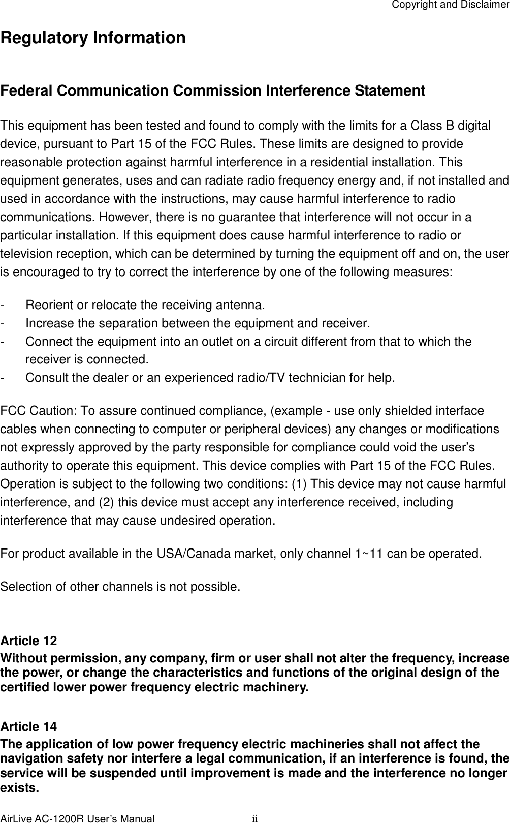 Copyright and Disclaimer AirLive AC-1200R User’s Manual  ii Regulatory Information  Federal Communication Commission Interference Statement This equipment has been tested and found to comply with the limits for a Class B digital device, pursuant to Part 15 of the FCC Rules. These limits are designed to provide reasonable protection against harmful interference in a residential installation. This equipment generates, uses and can radiate radio frequency energy and, if not installed and used in accordance with the instructions, may cause harmful interference to radio communications. However, there is no guarantee that interference will not occur in a particular installation. If this equipment does cause harmful interference to radio or television reception, which can be determined by turning the equipment off and on, the user is encouraged to try to correct the interference by one of the following measures: -  Reorient or relocate the receiving antenna. -  Increase the separation between the equipment and receiver. -  Connect the equipment into an outlet on a circuit different from that to which the receiver is connected. -  Consult the dealer or an experienced radio/TV technician for help. FCC Caution: To assure continued compliance, (example - use only shielded interface cables when connecting to computer or peripheral devices) any changes or modifications not expressly approved by the party responsible for compliance could void the user’s authority to operate this equipment. This device complies with Part 15 of the FCC Rules. Operation is subject to the following two conditions: (1) This device may not cause harmful interference, and (2) this device must accept any interference received, including interference that may cause undesired operation. For product available in the USA/Canada market, only channel 1~11 can be operated. Selection of other channels is not possible.  Article 12 Without permission, any company, firm or user shall not alter the frequency, increase the power, or change the characteristics and functions of the original design of the certified lower power frequency electric machinery.  Article 14 The application of low power frequency electric machineries shall not affect the navigation safety nor interfere a legal communication, if an interference is found, the service will be suspended until improvement is made and the interference no longer exists. 