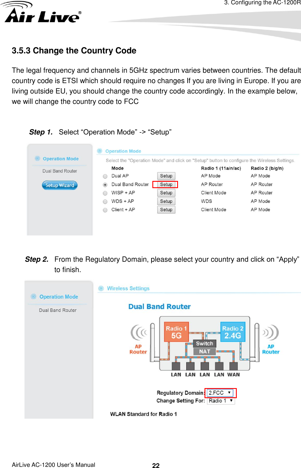 3. Configuring the AC-1200R AirLive AC-1200 User’s Manual 22 3.5.3 Change the Country Code     The legal frequency and channels in 5GHz spectrum varies between countries. The default country code is ETSI which should require no changes If you are living in Europe. If you are living outside EU, you should change the country code accordingly. In the example below, we will change the country code to FCC    Step 1.  Select “Operation Mode” -&gt; “Setup”   Step 2.  From the Regulatory Domain, please select your country and click on “Apply”       to finish.   