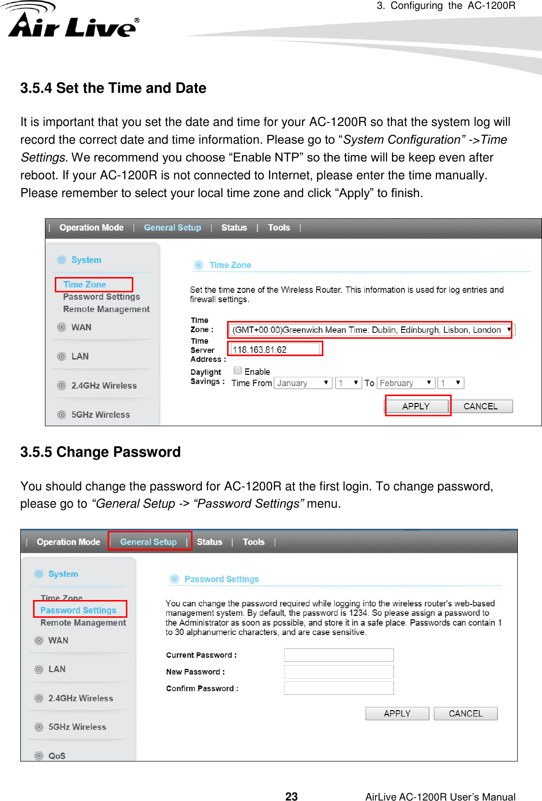 3.  Configuring  the  AC-1200R                                         23           AirLive AC-1200R User’s Manual 3.5.4 Set the Time and Date     It is important that you set the date and time for your AC-1200R so that the system log will record the correct date and time information. Please go to “System Configuration” -&gt;Time Settings. We recommend you choose “Enable NTP” so the time will be keep even after reboot. If your AC-1200R is not connected to Internet, please enter the time manually.   Please remember to select your local time zone and click “Apply” to finish.  3.5.5 Change Password You should change the password for AC-1200R at the first login. To change password, please go to “General Setup -&gt; “Password Settings” menu. 