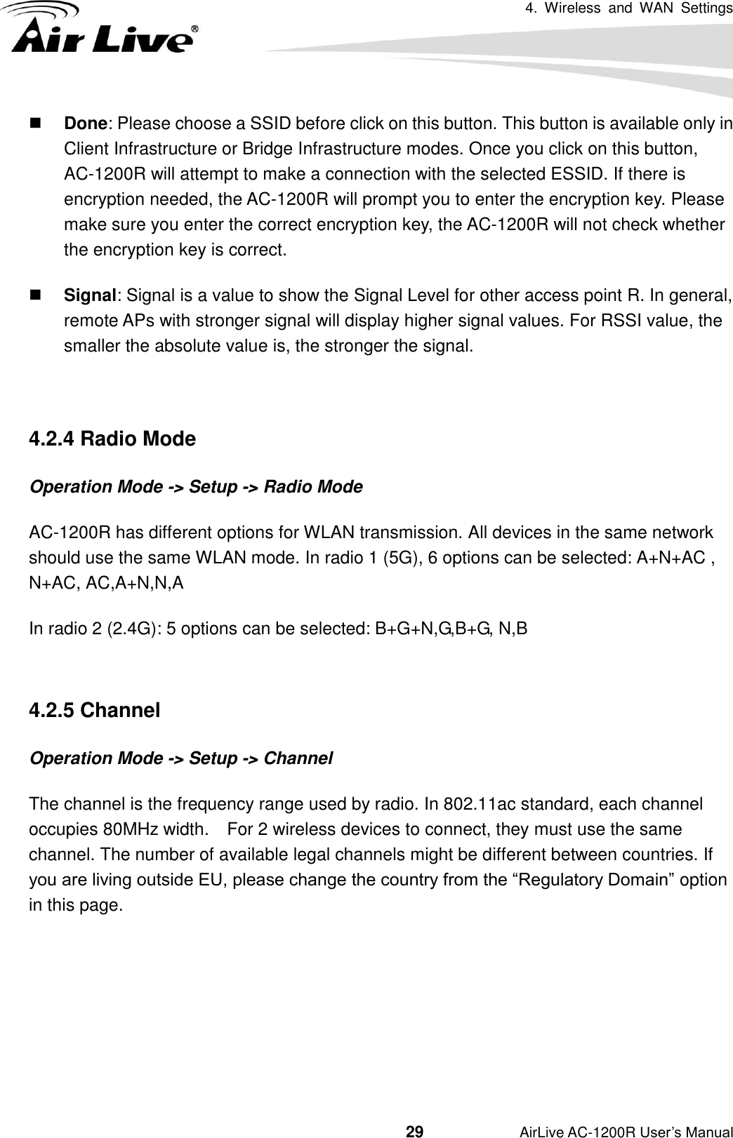 4.  Wireless  and  WAN  Settings                                         29           AirLive AC-1200R User’s Manual  Done: Please choose a SSID before click on this button. This button is available only in Client Infrastructure or Bridge Infrastructure modes. Once you click on this button, AC-1200R will attempt to make a connection with the selected ESSID. If there is encryption needed, the AC-1200R will prompt you to enter the encryption key. Please make sure you enter the correct encryption key, the AC-1200R will not check whether the encryption key is correct.  Signal: Signal is a value to show the Signal Level for other access point R. In general, remote APs with stronger signal will display higher signal values. For RSSI value, the smaller the absolute value is, the stronger the signal.    4.2.4 Radio Mode   Operation Mode -&gt; Setup -&gt; Radio Mode AC-1200R has different options for WLAN transmission. All devices in the same network should use the same WLAN mode. In radio 1 (5G), 6 options can be selected: A+N+AC , N+AC, AC,A+N,N,A   In radio 2 (2.4G): 5 options can be selected: B+G+N,G,B+G, N,B  4.2.5 Channel Operation Mode -&gt; Setup -&gt; Channel The channel is the frequency range used by radio. In 802.11ac standard, each channel occupies 80MHz width.    For 2 wireless devices to connect, they must use the same channel. The number of available legal channels might be different between countries. If you are living outside EU, please change the country from the “Regulatory Domain” option in this page.       