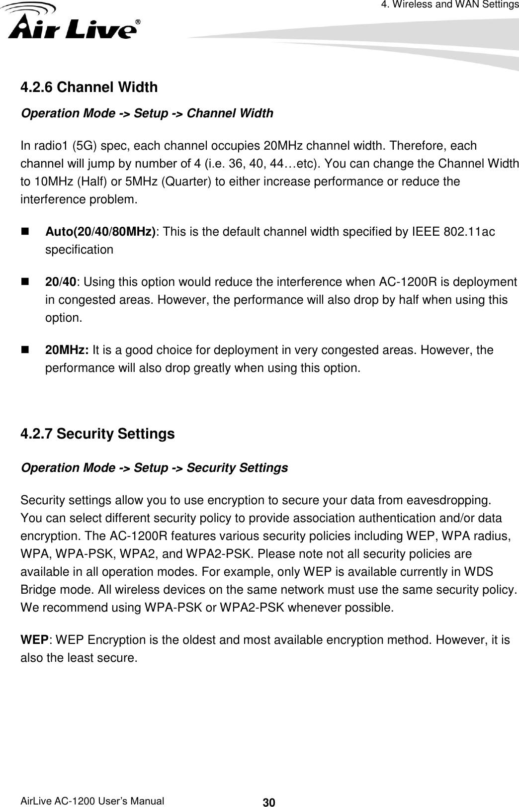 4. Wireless and WAN Settings AirLive AC-1200 User’s Manual 30 4.2.6 Channel Width Operation Mode -&gt; Setup -&gt; Channel Width In radio1 (5G) spec, each channel occupies 20MHz channel width. Therefore, each channel will jump by number of 4 (i.e. 36, 40, 44…etc). You can change the Channel Width to 10MHz (Half) or 5MHz (Quarter) to either increase performance or reduce the interference problem.  Auto(20/40/80MHz): This is the default channel width specified by IEEE 802.11ac specification  20/40: Using this option would reduce the interference when AC-1200R is deployment in congested areas. However, the performance will also drop by half when using this option.  20MHz: It is a good choice for deployment in very congested areas. However, the performance will also drop greatly when using this option.  4.2.7 Security Settings Operation Mode -&gt; Setup -&gt; Security Settings Security settings allow you to use encryption to secure your data from eavesdropping.   You can select different security policy to provide association authentication and/or data encryption. The AC-1200R features various security policies including WEP, WPA radius, WPA, WPA-PSK, WPA2, and WPA2-PSK. Please note not all security policies are available in all operation modes. For example, only WEP is available currently in WDS Bridge mode. All wireless devices on the same network must use the same security policy. We recommend using WPA-PSK or WPA2-PSK whenever possible. WEP: WEP Encryption is the oldest and most available encryption method. However, it is also the least secure.   