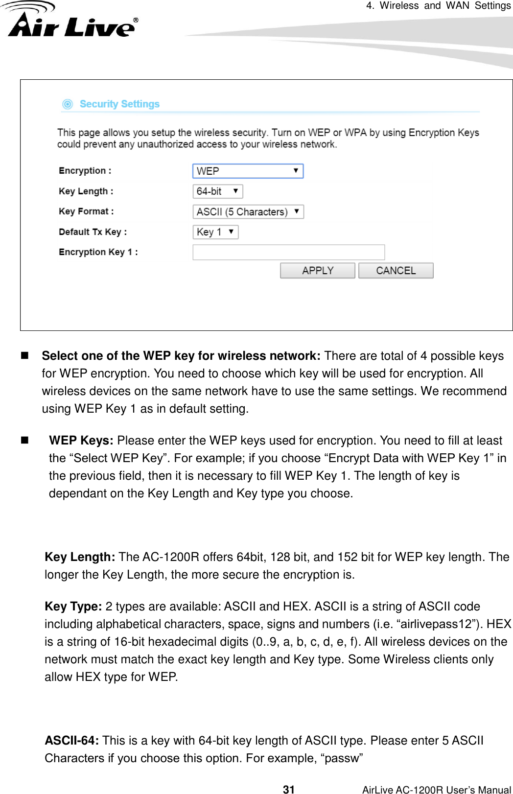 4.  Wireless  and  WAN  Settings                                         31           AirLive AC-1200R User’s Manual   Select one of the WEP key for wireless network: There are total of 4 possible keys for WEP encryption. You need to choose which key will be used for encryption. All wireless devices on the same network have to use the same settings. We recommend using WEP Key 1 as in default setting.  WEP Keys: Please enter the WEP keys used for encryption. You need to fill at least the “Select WEP Key”. For example; if you choose “Encrypt Data with WEP Key 1” in the previous field, then it is necessary to fill WEP Key 1. The length of key is dependant on the Key Length and Key type you choose.  Key Length: The AC-1200R offers 64bit, 128 bit, and 152 bit for WEP key length. The longer the Key Length, the more secure the encryption is. Key Type: 2 types are available: ASCII and HEX. ASCII is a string of ASCII code including alphabetical characters, space, signs and numbers (i.e. “airlivepass12”). HEX is a string of 16-bit hexadecimal digits (0..9, a, b, c, d, e, f). All wireless devices on the network must match the exact key length and Key type. Some Wireless clients only allow HEX type for WEP.  ASCII-64: This is a key with 64-bit key length of ASCII type. Please enter 5 ASCII Characters if you choose this option. For example, “passw” 