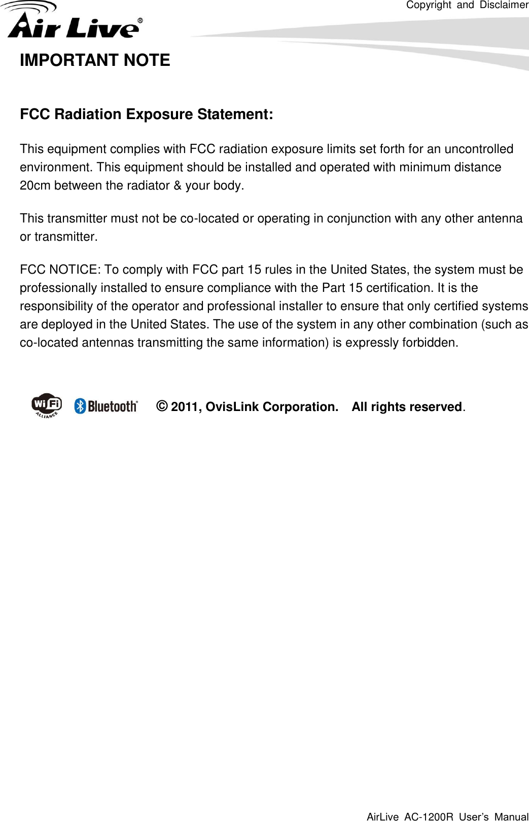 Copyright  and  Disclaimer AirLive  AC-1200R  User’s  Manual   IMPORTANT NOTE  FCC Radiation Exposure Statement: This equipment complies with FCC radiation exposure limits set forth for an uncontrolled environment. This equipment should be installed and operated with minimum distance 20cm between the radiator &amp; your body. This transmitter must not be co-located or operating in conjunction with any other antenna or transmitter. FCC NOTICE: To comply with FCC part 15 rules in the United States, the system must be professionally installed to ensure compliance with the Part 15 certification. It is the responsibility of the operator and professional installer to ensure that only certified systems are deployed in the United States. The use of the system in any other combination (such as co-located antennas transmitting the same information) is expressly forbidden.   © 2011, OvisLink Corporation.    All rights reserved. 